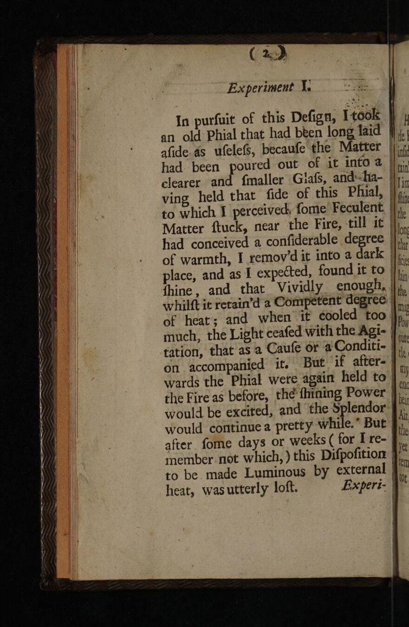( 2), Experiment 1. oe In purfuit of this Defign, Itook } an old Phial that had been long laid le afide.as ufelefs, becaufe the Matter |). had been poured out of it into a | clearer and {maller Giafs, and*-ha- | ving held that fide of this Phial, | r to which I perceived, fome Feculent, |}. Matter ftuck, near the Fire, till it had conceived a confiderable degree | of warmth, I remov’d it into a dark | place, and as I expected, found it to |}, fhine, and that Vividly enough, | whilft it retain’d a Competent degree | of heat; and when it cooled too) much, the Light ceafed with the Agi- | tation, that as a Caufe or @ Conditi- | on accompanied it. But if after= | wards the Phial were again held to | the Fire as before, the’ fhining Power jj). would be excited, and the Splendor | would continue a pretty while.* But | after. fome days or weeks ( for I re- §. member not which, ) this Difpofition } to be. made Luminous by external | heat, wasutterly loft. Experi-          Se ig pe A te Se A ee a tia 