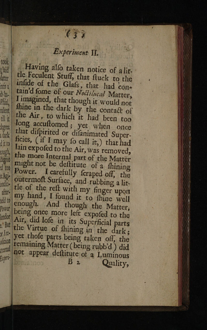  ly took plaid fatter | nto 4 | dy Phul, | culent | tll ie | degree , dark dit to ough, | degre d t00 \ Aste pndit | alters eld to Power’ lendor a But yt | fe ofithort spire: |  C4 Experiment II. 3 Having alfo taken notice of alie. tle. Feculent Stuff, that ftuck to the that had con- /ucal Matter, it would not € contact of ad been too when once mated Super- if I may fo call it,) that had ofed to the Air, was removed, part of the Mattér might not be deftitute of 2 fhining I carefully f{craped. of. the ubbing a lit- tle of the reft with my finger upon my hand, I found it to. thine well enough. And though the Matter, expofed to the erficial parts n the dark; J imagined, that though fhine in. the dark by th the Air, to which it h long accuftomed ; yet that difpirited or difani lain exp g rubbd ) did a@ Luminous Quality,         