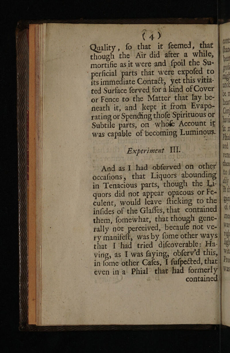                                 = cee aa eee ena eae a ee ag Pi Gra —S ree a ee ie eee aa dire a A in See a een              ob oe nae Quality, fo that it feemed, that | 3 though the Air did after a while, * mortifie as it were-and {poil the Su-  perficial parts that were expofed to if its immediate Contact, yet this vitia- | > ted Surface ferved for a kind of Cover mo or Fence to: the Matter that lay be-— ben neath it; and kept it from Evapo- hat rating or Spending thofe Spirituous or % Subtile parts, on whofe Account it was capable of becoming Luminous. a , | sf Pht | Experiment Mil. j ind rem ther to { duly f itt gu And as 1 had obferved on other occafions, that Liquors abounding in Tenacious parts, though the Li- quors did not appear opacous or Fe« culent, would leave fticking to the | ® infides of the Glaffes, that contained } “' them, fomewhat, that though gene- | ™ tally not perceived, becaufe not ve | Vat ry manifeft, was by fome other ways} r! that I ‘had tried difcoverable: Ha-| lg ving, as I was faying, obferv'd this, | Vit in fome other Cafes, I fufpected, that | Py even ina Phial that had formerly) | contained     ' } 1 | 