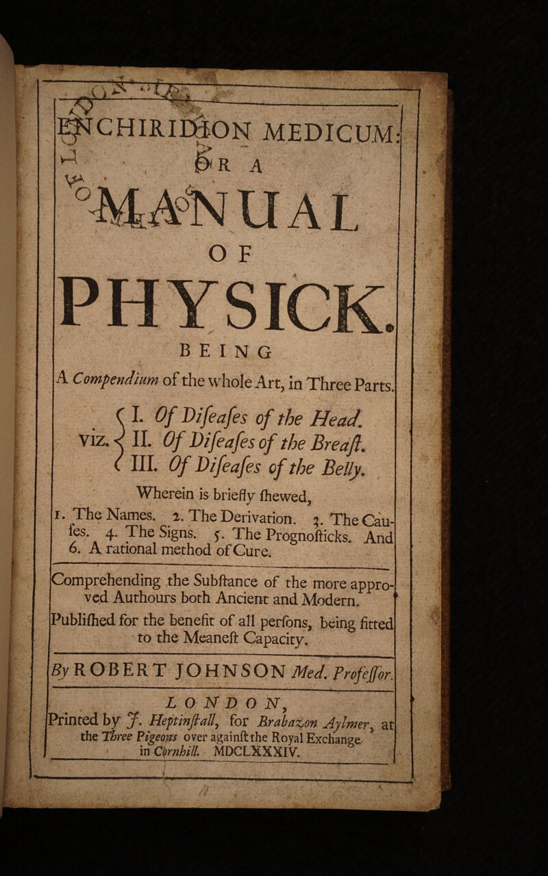 MEDICUM: being ..4 ■ ■ ' . A C ompendium of the whole Art, in Three PartsJ I Of Difeafes of the Head. Viz. < II. Of Difeafes of the Bredft. III. Of Difeafes of the Belly. Wherein is briefly fhewed, i* The Names, i. The Derivation. 2. TheCau-l ies 4. The Signs. 5, The Prognofticks. And 6. A rational method of Cure. Comprehending the Subftance of the more appro¬ ved Authours both Ancient and Modern. 1 Publilhed for the benefit of all perions, being fitted to the Meaneft Capacity. jSy ROBERT JOHNSON Med. Projeffor * 1 ' .. * ' ' * ' - - . ■ | -fa ^ . ■ LONDON, Printed by J. Hep'mjtall\ for Rrabazon Aylmer, at the Three Pigeons over againftthe Royal Exchange- * in Ornhill. MDCLXXXIV. fc '*;