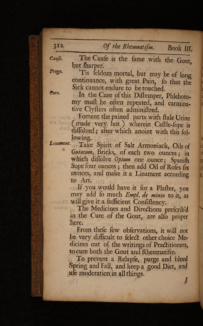 -M- Of the Rheumatifm. Book Ilf. Progn. Cure. The Caufe is the fame with the Gout but fharper. > 9 Tis feidom mortal, but may be of long eontinuance, with great Pain, fo that the Sick cannot endure to be touched. In the Cure of this Diftemper, Phleboto¬ my mull be often repeated, and carmina¬ tive Clyflers often adminiftred. Foment the pained parts with Rale Urine ( made very hot) wherein Caftle-fope is difioived; after which anoint with this fol- i • n r * 'f ' r. r * Unrnent. } Take Spirit of Salt Armoniack, Oils of * Quiacum, Bricks, of each two ounces,* in which diflolve Opium one ounce,* Spanifh Sope four ounces ; then add Oil of Rofes fix ounces, and make it a Linament according to Art. ' - V ' jt f- ^ n v ./ . ./ • 1 , • If you would have it for a Platter, you may add fo much Empl. de minio to it, as will give it a fufficient Confiftency. , The Medicines and Directions prefcrib’d in the Cure of the Gout, are alio proper here. From thefe few obfervations, it will not be very difficult to felett other choice Me¬ dicines out of the writings of Practitioners, to cure both the Gout and Rheumatifm. To prevent a Relapfe, purge and bleed Spring and Fall, and keep a good Diet, and tpfe moderation in all things. il U|