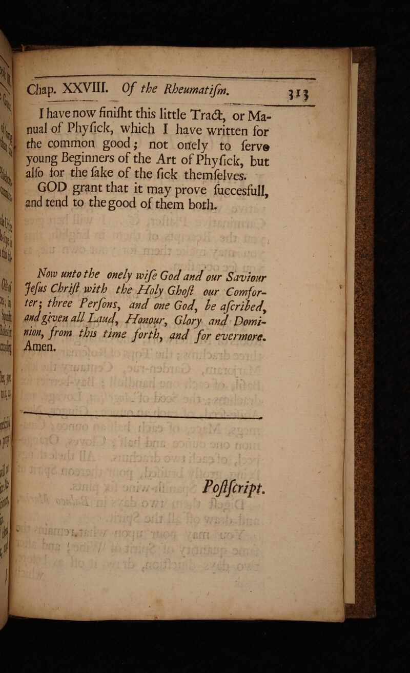 \t k—---—. \ j Chap. XXVIII. Of the Rheumatifm. )\ I have now finilht this little Trad, or Ma¬ il U nual of Phyfick, which I have written for yi the common good ,• not onely to ferv® 1 young Beginners of the Art of Phyfick, but k alfo lor the fake of the Tick themfelves. % §rant that it may prove fuccesfull, H and tend to the good of them both. w li ; ■ ( ■ . 41;, Now unto the onely wife God and our Saviour Jefus Chrijl with the Holy Ghojl our Comfor- ku ter; three Perfons, and one God, le afcrihed, III andgiven all Laud, Honour, Glory and Domi- loltiil uion, from this time forth, and for evermore. mil Amen. 3 • ; • ' : • v ■ ' , - \ 4 t ' l + -<r■« ..t ’•*«£.%. :* J J K * r . • r * » [ fcl '■ ■ . , ' ' i I • i ■ -j tiU V: ; I 01 iff- I ‘ i ll h 111/: . . * f * r\<r s - ,x,f i-v ^ . * A . f i / ^ 'i |  w I # I jll Pofifcript. Ml ♦ ’ « • , 1 ,, ^ * fj jp,, I I ■ ' : : ' - III ’■ tr \ < . ' • • , . ' ■' ; -, f* * lv* ‘ 4 '• ‘ . \ + \ _ f 1 t * '• \ ^ , ‘ *. / t * • * % • , / „ * / /■ i . : ,/ ^... y! • j * /