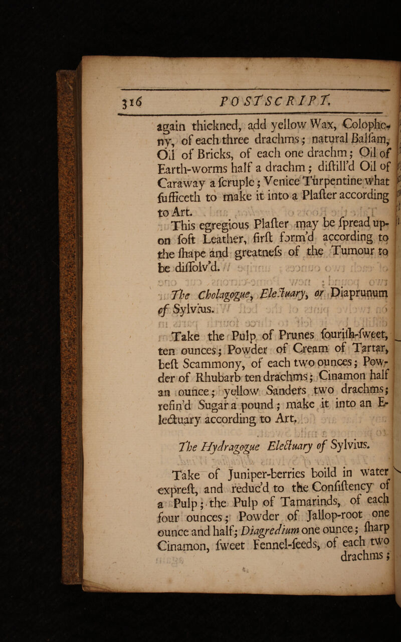 ( V / r TO St SCRIPT. again thickncd, add yellow Wax, Colophc- ^ — —/ j * r try, of each three drachms; natural Bal lam, Oil of Bricks, of each one drachm; Oil of Earth-worms half a drachm; diflill’d Oil of Caraway a fcruple; Venice Turpentine what F, fufSceth to make it into a Plafler according f to Art. • ■ This egregious Plafler may be fpread up- j> on foft Leather, firft form’d according to the fhape dnd greatnefs of the Tumour to be diflolv’d. < % r? i ' - \ J L * * '*• •/ C\ V it, Jr ■ / ::-'t f tfr i f ?r\ c ± : J i i > -. <• 0j Take the Pulp of Prunes fouriih-fweet, ten ounces; Powder of Cream of Tartar, befl Scammony, of each two ounces; Pow¬ der of Rhubarb ten drachms; Cinamon half an ounce; yellow Sanders two drachms; refin’d Sugar a pound; make it into an E- leduary according to Art. j \ ■ , t i i ■ < * ' * .i *' •*- * r* -» V jL. Vfc ' The Hydragogue Eleclmry of Sylvius. C. o rv * « 4 4 • * ■ • > A * In l » % * a «•» Take of Juniper-berries boild in water N exprefl, and reduc’d to the Confiflency of a Pulp; • the Pulp of Tamarinds, of each four ounces; Powder of Jallop-root one ounce and half; Duigredium one ounce; Iharp Cinamon, fweet Fennel-feeds, of each two j drachms;