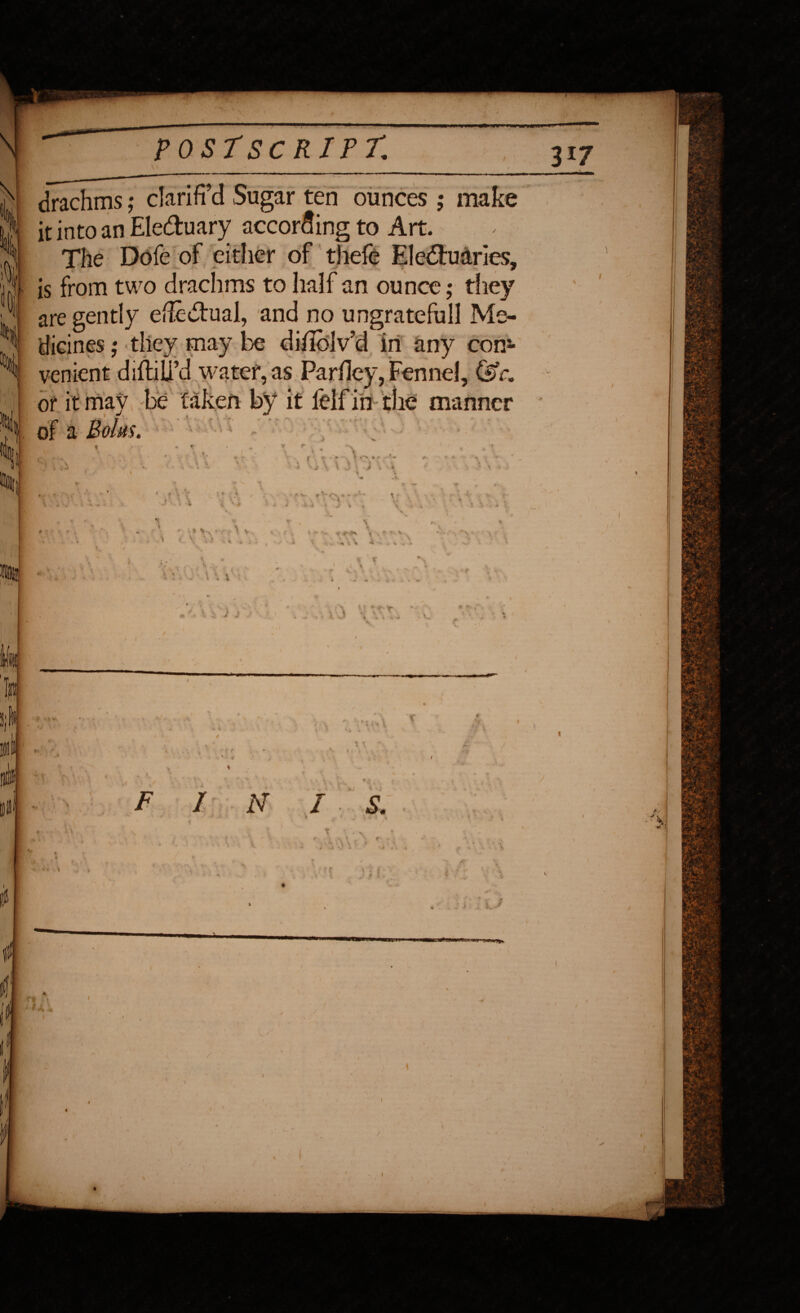 k drachms ; clariffd Sugar ten ounces ; make it into an Ele&uary according to Art. The Dofe of cither of thefe Ele&udries, • is from two drachms to half an ounce; they are gently efle&ual, and no ungrateful! Me¬ dicines ; they may be diholv’d in any com venient diftiU’d water,as Parhey, Fennel, (sc, or it may i V*