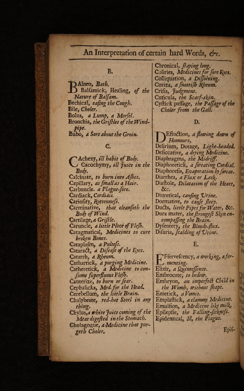 B. BAlneo, Bath. Balfamick, Healing, of the Nature of Balfam. Bechical, eafing the Cough. Bile, Choler. Bolus, a Lump, a Morfel. Bronchia, theGriftles of the Wind- pipe. Bubo, a Sore about the Groin. C. ' * ^ j ^Achexy, ill habit of Body. Cacochymy, ill juice in the Body. Calcinate, to bum into Afhes. Capillary, as fmallas a Hair. Carbuncle, a Plague-fore. Cardiack, Cordials. Cariofity, Rottennefs. Carminative, that cleanfeth the Body of Wind. Cartilage,a GriJIle. Caruncle, a little Piece ofFlefh. Gatagmatical, Medicines to cure broken Bones. Cataplafm, aPultefs. Cataradt, a Difeafe cf the Eyes. Catarrh, a Rfleum. Cathartick, a purging Medicine. Catheretick, a Medicine to con- fume fuperfluous Flefh. Cauterize, to burn or fear. Cephalicks, Med. for the Head. Cerebellum, the little Brain. Chalybeate, red-hot Steel in any thing. Chylus,rf white juice coming of the Meatdigefted in the Stomach. Cholagogue, a Medicine that pur- geth Choler. Chronical, flaying long. Coliries, Medicines for fore Eyes. Colliquation, a Diffolving. Coriza, a fnottifh Rheum. Crifis, judgment. Cuticula, the Scarf-skin. Cyltick paflage, the Paffage of the Choler from the Gall. D. jT^Efludtion, a flowing down of Humours, Delirium, Dotage, Light-headed. Deliccative, a drying Medicine. Diaphragma, the Midriff. Diaphoretick, a fweating Cordial. Diaphorefis, Evaporation by fweat. Diarrhea, a Flux or Lasp. Diaftole, Dilatation of the Heart, &c. Diuretical, cauftng Urine. Dormative, to caiife fleep. Du (its, little Pipes for Water, &c. Dura mater, theftrongcft Skin en¬ camp a (f mg the Brain. Dyfentery, the Bloudy-flux. Difuria, fcaiding ofUri ne. /in. w .Pj tyj E. E^fcrvefcency, a working, afer- mentmg. Elixir, a Quintcffence. Embrocate, to bedew. Embryon, an imperfeEl Child in the Womb, without fhape. Emetick, a Vomit. Emplaftick, a clammy Medicine. Etnulfion, a Medicine like milk.. Epilepiie, the Failingficknefs. Epidemical, III, the Plague. 1 It (i IV Uiti I Epif- i