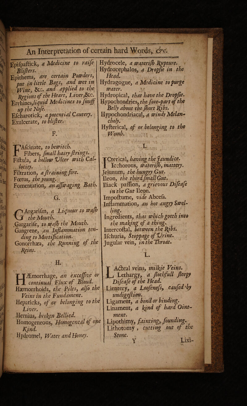 % It,1 S An Interpretation of certain hard Words, &c. •m Epifpaftick, a Medicine to raije I Hydrocele, a waterijh Rupture. Hydrocephalos, a Dropfie in the Head. . Blifiers. Epithems, are, certain Powders, put in little Bags, and wet in Hydragogue, a Medicine to purge . Wine, &c. ana applied to the water. y ^ /% j • v • ^ Qr I TT I • « | f f yx . A* Regions of the Heart, Liver,&Cc. Hydropica!, that have the Dropfie. Enhhies,liquid Medicines to Jhuff\ Hypochondries, the fore-part of the , up the Noje. Efcharotick, a potential Cautery. ;, to blifier. Exulcerate; F. Belly about the fhort Ribs. Hypochondriacal, a windy Melan¬ choly. Hyfterical, of or belonging to the Womb. • % \ j . t. ii i i vi ^ ^ f ' • ^ j - • i v .• » .• t' f iA . * * * FAfcinate, to bewitch. Fibers, finall hairy firings. r i4 c r *. f ' > ) Vi Vl . i ■_ \ \ *1 Ci \ V I Fiftula, a hollow Ulcer with Cal- iocity. Filtration, aframing fire. Foetus, the young. ICterical, e Ice horous, Waterijh, mattery. Jejunum, the hungry Gut. Ileon, the . t ' v Fomentation, an affwaging Bath. Iliack pafiion, a grievous Dijeaje 1 in the Gut Ileon. G. Argarifm, a Liquour to wafh | ling. Impoftume, vide Abcefs. Inflammation, an hot angry Swel- ^ X _ the Mouth. 1 Ingredients, that whichgoeth into .Gargarife, to wafh the Mouth. the making of a thing. Gangrene, an Inflammation ten- Intercoftal, between the Ribs. ding to Mortification. I Ifchuria, Stoppage of Urine. Gonorrhea, the Running of the Jugular vein, in the Throat. . Reins. . , L. H. Hemorrhage, an excejfive or continual Flux of Bloud. L A&eal veins, milkje Veins. Lethargy, a fiothfull Jleepy j. jl ^ _ Difeafi of the Head. Haemorrhoids, the Piles, alfo the I Lientery, a Loofinefs, caufid'by *_ « It* /i • undiveltion. Veins in the Fundament. , . Hepaticks, of or belonging to the 1 Ligament, a bond or binding. r lT a nr A/fv/r O7 Liver. Hernius, broken Bellied. Linament, a kind of hard Oint¬ ment. Homogeneous, Homogeneal of one J Lipothimy, fainting, founding. Kind. Hydromel, Water, and Honey Lithotomy , cutting out of the Stone. - y Lixl- „_