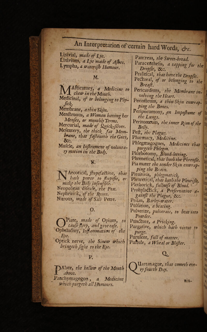 Lbcivialj made of Lye. tbavram, a Lye made of Apses. Lympha, a watcrifir Humour. M. J> a Medicine to _ chew in the Mouth. Medicinal, of or belonzinv to Phy- M Membrane, a thin Skin. Menftruous, a Woman having her Menfies, or monthly Terms. Mercurial, made of Quick-filver. Mefentery, the thick, fat Mem- bnanCy that fajleneth the Guts, &c. Mufcle, an Injlrument of volunta¬ ry motion in the Body. N. j^jArcotical, fiupefactive, that hath power to Jhtpefie, or malty the Body infenjible.,' Neopolitan difeafe, the Pox. Nephritic/?, of the ferns. Nitrous, made of Salt Petre. O. VPiate, made ' of Opium, to o caufi fieep, and give eafie. Oplrthalmy, Inflammation of the Eye. Optick nerve, the Sinew which bringeth fight to the Eye. P. Alate, the hollow of the Mouth above. • Panchymagogon, a Medicine which turgeth all Humours. Pancreas, the Sweet-bread. Paraceflthehs, a tapping for the \ Dropfie, &c. Pralitical, that have the Drotfle Pediora I, of or belonging to the Breaft. Pericardium, the Membrane in¬ volving the Heart. Perio/teum, a thin Skin enwrap¬ ping the Bones. Peripneumony, an Impoftume of the Lungs. Peritonaeum, the.inner Rim of the Belly. t Pell, the Plague. Pharmacy, Medicine. Phlegmagogues, Medicines that purgeth Phlegm. Ph lebotomy, Bloud-letting. Phrenetical, that hath the Phrenfie. Pia mater the tender Skjn enwrap¬ ping the Brain. Pituitous, phlegmatick. Pleuretical, that hath the Pleurifie, Plethorick, fullnefs of Bloud. Prohyladtick, a Prefiervative a- gainfi the Plague, &c. Ptiian, Barley-water. Puliation, a be a tin*. Pulverize, pulverate, to beat into Powder. . I Pundture, a Pricking. ' Purgative, which hath virtue to purge. I' l| Purulent, full of matter. Puftule, a Wheal or Blifier. CL Uartanague, that cometh eve¬ ry fourth Day. um-