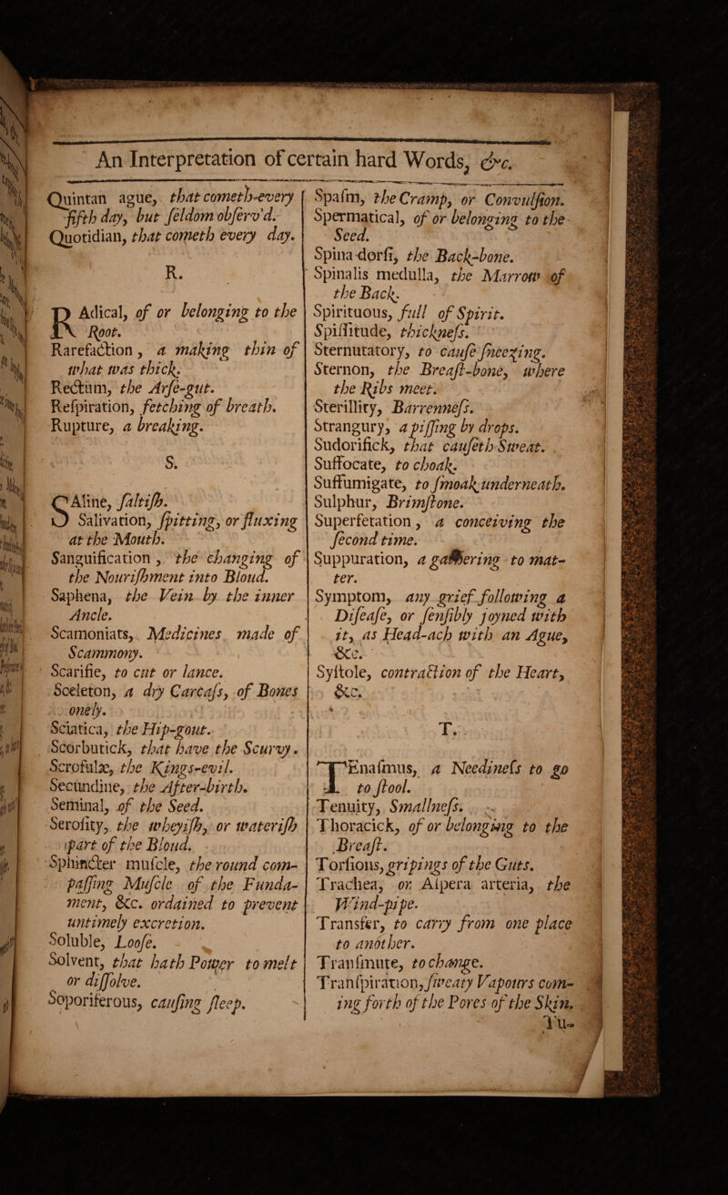 Quintan ague, that cometh-evety fifth day, but Jeldom obferv d.- Quotidian, that cometh every day. R. T) Adical, of or belonging to the 1A Root. Rarefaction, a making thin of what was thick. ReCtum, the ArJe-gut. Refpiration, fetching of breath. Rupture, a breaking. S. Q Aline, faltifh Salivation, /pitting, or fluxing at the Mouth. Sanguification , the changing of the Nourijhment into Bloud. Saphena, the Vein by the inner Ancle. Scamoniats, Medicines made of Scammony. , ' ■ Scarifie, to cut or lance. Sceleton, a dry Carcafs, of Bones , . onely. - Sciatica, the Hip-gout. ScorbuticJc, that have the Scurvy. Scrofuhe, the Kfngs-evil. Secundine, the After-birth. Seminal, of the Seed. Seroiity, the wheyifh, or wateri/h •part of the Bloud. SphinCter mufcle, the round com- paffing Mufcle of the Funda¬ ment, &c. ordained to prevent untimely excretion. Soluble, Loo/e. Solvent, that hath Pouter to melt or dijfolve. Soporiferous, caufing flcep. Spa fm, the Cramp, or Convulfion. Spermatical, of or belominz to the a J o o bee a. Spina dorfi, the Backbone. Spinalis medulla, the Marrow of the Back; Spirituous, fall of Spirit. Spiffitude, thicknefs. Sternutatory, to caufcfnecfng. Sternon, the Brea/l-bone, where the Rjbs meet. Sterillity, Barrennefs. Strangury, apijfing by drops. Sudorifick, that caufeth Sweat. Suffocate, to choak'. Suffumigate, tofmoak.underneath. Sulphur, Brimftone. Superfetation, a conceiving the ficond time. Suppuration, a gaMering to mat¬ ter. - J Symptom, any grief following a Difeafe, or fenfibly joyned with it, as Hcad-ach with an Ague, SCc. Syltole, contraction of the Heart, &e. T. 'Enafmus, a NeedineCs to go to Jlool. Tenuity, Smallnefs. ^ Thoracick, of or belonging to the Brcaft. Torff ons, gripings of the Guts. Trachea, or. Alpera arteria, the Wind-pipe. Transfer, to carry from one place to another. Tran fmute, to change. Tranfpiration,//m7f7 Vapours com¬ ing forth of the Pores of the Ski n. ' • • ' l'u~ : ’ • \