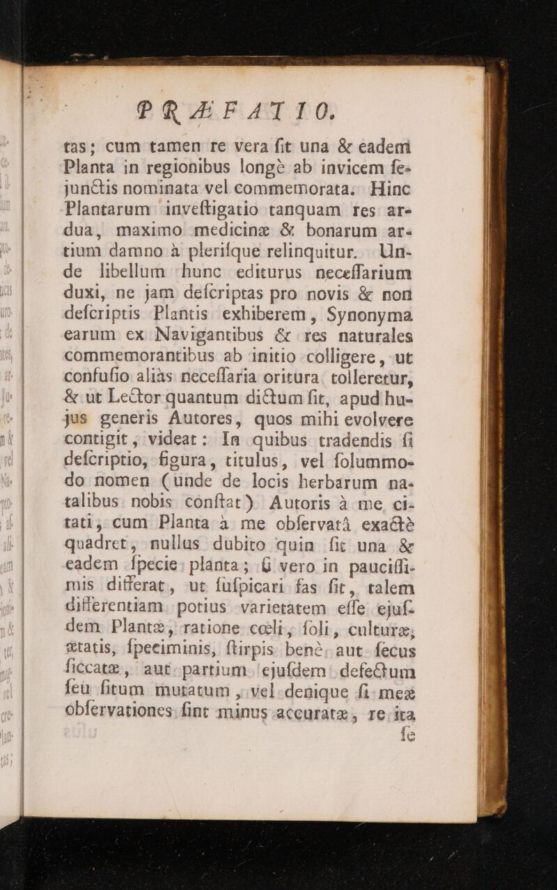 tas; cum tamen re vera fit una &amp; eadem Planta in regionibus longè ab invicem fe> junétis nominata vel commemorata: Hinc Plantarum ‘inveftigatio ranquam res ar dua, maximo medicina &amp; bonarum ar: tium damno è plerifque relinquitur. Un de libellum ‘hunc editurus neceffarium duxi, ne jam defcriptas pro novis &amp; nori defcriptis Plantis exhiberem, Synonyma earum ex Navigantibus &amp; res naturales commemorantibus ab ‘initio colligere, ‘ut confufio aliùs neceflaria oritura. tolleretur, &amp; ut Leîtor quantum diîtum fit, apud hu- contigit ;videat: In quibus tradendis fi defcriptio, figura, titulus, vel folummo-= do nomen (unde de locis herbarum na- talibus: nobis conftat) Autoris è me ci: tati; cum Planta à me obfervarà exa&amp;è quadret, nullus dubito quin fit una &amp; eadem fpecie; planta; (fi vero in paucifli- mis differat., ue fufpicari fas fit, talem diflerentiam. potius -varietarem effe ejuf: dem Planta, ratione cei, foli, culture; etatis, {peciminis, ftirpis benè, aut. fecus ficcate,. ‘aut. partium-/ejufdem: defeGum feu fitum mutatum y vel. denique {i mex obfervationes; fint minus accurate, recita 4 3 10 Bad Kee Ù cs o da RT IE sd à Hiee stria. DENSE GA ì i e I i o cera tizia 3 = Bo OR Pin a SAI PLIM 9 0 re ee ibra zo A a