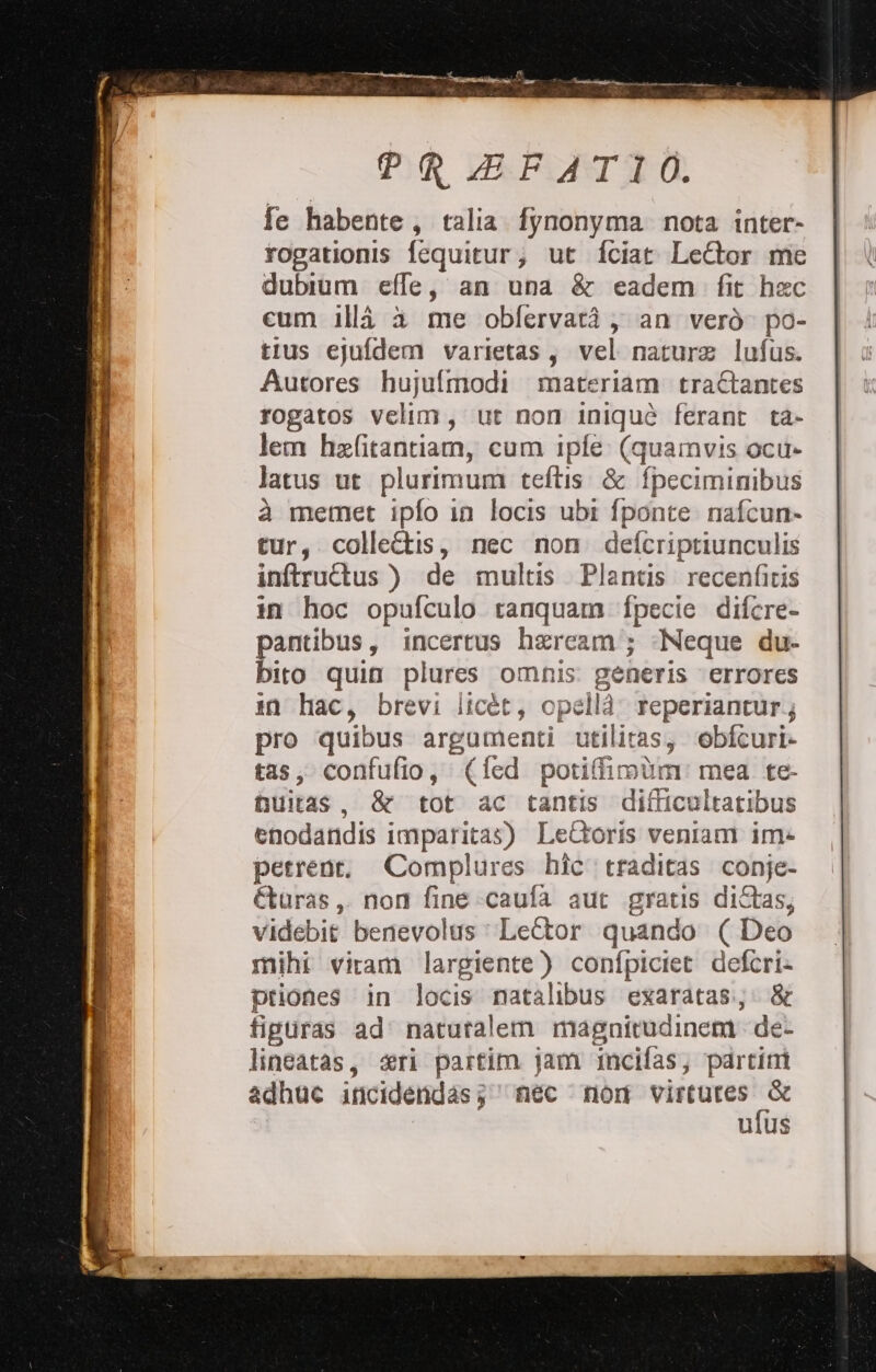 fe habente, talia fynonyma nota inter- rogationis fequitur; ut fciat Leftor me dubium effe, an una &amp; eadem fit hec cum illa àa me obfervatà , an verò po- tius ejufdem varietas, vel nature lufus. Autores hujufmodi materiam tra&amp;antes rogatos Sia ue non iniquò ferant ta- lem hefitantiam, cum ipfe (quamvis ocu- latus ut plurimum teftis &amp; fpeciminibus à memet ipfo in locis ubi fponte nafcun» tur, colleftis, nec non. defcripriunculis inftruîtus ) de multis Plantis. recenficis in hoc opufculo ranquam fpecie difere- pantibus, incertus hercam'; «Neque du- bito quin plures omnis: generis errores in hac, brevi licét, opellà reperiantur.; pro quibus argumenti utilitas, obfturi» tas; confufio, (fed poriffimùim mea te- muitas , &amp; tot ac tantis difficultatibus enodandis imparitas) Leftoris veniam im» petrene. Complures hîc. traditas conje- €turas,. non fine caufa aut gratis diftas, videbit benevolus : LeCtor quando (Deo mihi viram largiente) confpiciet. defcri» priones in locis natalibus exaratas:;: &amp; fipuras ad’ natutalem magnitudinem de- lineatas, «ri partim jam incifas, ‘partini adhuc incidendas; nec norm virtutes = ufus