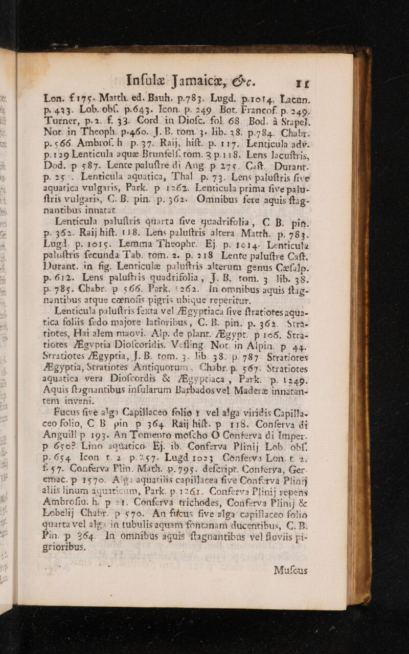 Lon. £175. Matth. ed. Bauh. p.783. Lugd. p.rot4. Lacan. pi 433. Lob.obf. p.643. Icon. p. 249. Bot. Francof. p. 249. Turner, p.2..f. 33. Cord. in Diofc. fol 68. Bod. è Srapel. Not. in Theoph. p.460. J. B. rom. 3. lib. 38. p.784. Chabr. p.566. Ambrof. h p.37. Rai}, bift. p. 117. Lenticula adv. p.129 Lenticula aque Brunfelf. rom. 3 p.118. Lens lacuftris, Dod. p 587. Lente paluftre di Ang. p. 275. Cat. Durant. p. 25. Lenticula aquatica, Thal. p. 73. Lens paluftris five aquatica vulgaris, Park. p 1262. Lenticula prima five palu- ftris vulgaris, C. B. pin. p. 362. Omnibus fere aquis ftag- nantibus innatat. Lenticula palufiris quarta five guadrifolia,. C. B. pia. p. 352. Raij hift. 118. Lens paluftris altera Matth. p. 783. Lugd. p. 1015. Lemma ‘fheopbr. Ej. p. 1614. Lenticuta paluftris fecunda Tab. tom. 2. p. 218 Lente paluftre Caft, Durant. in fig. Lenticule paluftris alterum genus Cafilp. p.612. Lens paluftiis quadrifolia, J. B. tom. 3. Hib. 38. p. 785. Chabr. p 566. Park. ‘262. In omnibus aquis flag- nantibus atque coenofis pigris ubique reperitur. enticula paluftris fexta vel Mgyptiaca five ftratiotes agua» tica folis fedo majore latioribus, C.B. pin. p. 62. Strie . tiotes, Hai alem maovi. Alp. de plant. Egypt. p108. Stra. tiotes /Egyptia Diofcoridis. Vefling. Noc. in Alpin. p 43. Stratiotes /Egyptia, f. B. tom. 3. lib. 38: p. 787. Stratiores Éigyptia, Stratiotes Antiquorum. Chabr. p. 56y. Stratiotes aquatica vera Diofcordis &amp; /Egyptiaca, Park. p. 1248. Aquis ftagnantibus infularum Barbadosve! Madere innatani» tem inveni. Fucus five alga Capillaceo folio 1 vel alga viridis Capilla ce0 folto, C.B pin p 364 Raij hit. p_118. Conferva di Anguill p 193. An Tomento mofcho O Conferva di Imper. p 650? Lino aquatico. Ej. ib. Conferva Plinij Leb. obf. p. 654 Icon t. 2 p.257. Lugd 1023 Cénferva Lon. t. 3. f.57. Conferva Plin. Math. p.795. defeript. Conferva, Ger. emac. p 1570. Alga aquatilis capillacea five Conferva Plini aliis linum dquaricum, Park. p.1261. Confetva Plinij repens Ambrofiù. h. p et. Conferva trichodes, Coriferva Plinij &amp; Lobeli] Chabr. p yo. An fucus five alfa capillaceo folio quarta vel alga in tubulis aquarà fontanam ducentibus, C. PB. Pin. p 364. dn omnibus aquis ftagnantibus vel fluviis pi- grioribus,