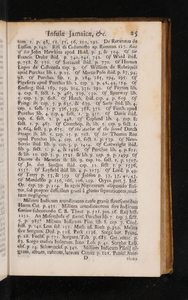 tom. 1. p:48; sî,’ 55, 56, 102, 292. De Raveneau de Luffan. p.r42. Rifi di Cadamofto ap. Ramnus. 117. Rice of Sir John Hawkins apud Hakl. p. 3, &amp; 504. 0) Sir Francis Drake ibid. p. 740,741, 742. Of Ward ibid. P-758. &amp; ‘572. Of Sarcacòl ibid. p. 770. Of Hernan Lopes de Caftaneda cip. 9. Of William de Rubriquis apud Purchas lib.1. p.25. Of MarcoPolo ibid. p. 87, 94; 98. Of Purchas. lib. 7. p. 284, 285, 294, 295. Of Pigaferta apud ‘Purchas lib. 2. cap. 2. ‘p. 4%, 44,154. Of Keeling. ibid. 189, 199, 304, 372, 392. Of Payton lib. 4. cap. 8. fe&amp;. 1. d. 467, ‘629, ‘530. Of Spurway lib. $: cap. 3.‘p. 608. Of Hatch. ibid. cap. 4. p. 619. Of Pring: ibi ‘cap, 7. p: 637, &amp; 639. © Of Saris ibid, lib. 4. cap. 1. fe. ‘t. pi 336, 339, 1368, 372. Of Finch.apud Purthas Hib. 4. cap. 4. fe&amp;. 1. p. 415. Of Davis ibid. cap. 6. fe@. ‘2. p. 448. Of Copland lib. 4. cap. 8: fe&amp;t. r. p. 467. ‘Of Courthop. ib. lib. s. cap. 9.fef. 1. p. 664. fe&amp;. 3. p. 675. Of the Author of the fecond Dutch Voyage. ib. lib. 5. cap. 15. p. 708. ‘Of Sir Thomas Roe apud Purchas lib, 4. cap. 16. fe. 1. pi 539. Of New- berrie ‘ibid. lib. ‘9. cap. 3. p. 1414. Of Cartwright ibid. Hb. 9. feît. 1. p. 4, &amp; 1426. Of Purchas lib. 4. p.Sor. &amp;lib. 10. cap. 5. p. 1725. &amp;1ib.9. cap. 9. p. 1499. Of Duarte ‘de ‘Menefes ib: Jib. ‘9. cap. ro. fe&amp;. 1, p. 1507. Of Jo. dos. Sanftos ibid. cap. 12. fe&amp; Tp. ‘1536, 1555. Of Layfield ibid. lib. 4. p.1173. Of Lord. p. 49. Of Terry p. 53,&amp; 359 Of Jobfon p. 33, 37; 40,43. Of Mandelflo p. 156,166; 206; 219. Oryza. part. 7. Ind. Or. cap. 39. p. 124. In'agris Nigritarum aliquando feri- tur, fed propter difficilem grani è gItitna feparationem mul- tum riegligitar. Milium Indicum arundinateo caule granis flavefcentibus Herm. Cat. p. 425. Militum arundinaceum five Indicum femine fubrotundo C. B. Theat: p..s1t. pin. 26. Raij hift. 1252. An Mafembala of Battel. Parchas lib. 7. cap. 3. fe. 7. p. 985? Milium Indicum Plin, lib. 8. cap. 2. Cord. hift. ‘p. 1142. Lon. fol. 253) Math. édBaub p.339. Melica five Sorgum. Dod. p. 508. Park 1136. Sorgi bot. Prince. p. 28. Fuchf. p.771. Sorgum. “Fab. p. 685. Ger. emi Di 83. Sorgo melica Italorum. Icén! Lob. pi 4r. Sorgho: Tob. Obf. p. 24. Schwenckf. p. 340. Millom Indicum Plinij nf grum, album, rabrum, lutevm Ciruér d. Tot, Panici Amel ICI tl XTC 9a Die LEI PS ii RR vige ; te a