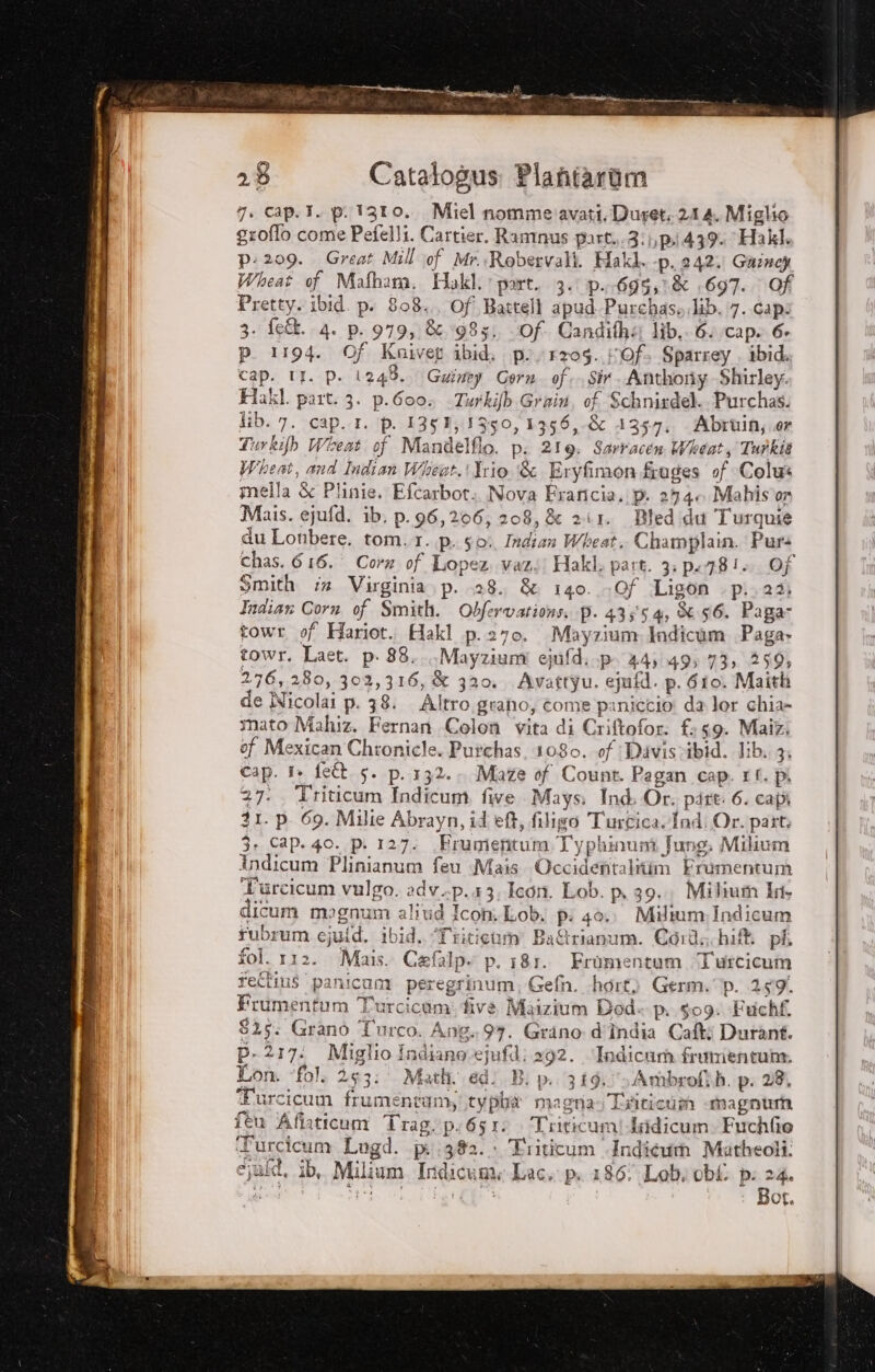 7. cap. I. p.1310.. Miel nommeiavati.Duret. 21 4. Miglio groffo come Pefelli. Cartier. Ramnus part. 3: pi 439. Hakl. p: 209. Great Mill of Mr..Robervali. Hakl. -p. 242. Gainey Wheat of Mafhana. Hakl. part. 3. p..695,1&amp; .697. Of Pretty. ibid. pi 808. Of Battell apud.Purchaso lib. 7. capo 3. fe&amp;. 4. p. 979, &amp;. 1985. Of. Candifha lib. 6. cap. 6. p. 1194. Of Kniveg ibid. p./r204. Of. Sparrey . ibid. Cap. II. p. 1248. Gwiney Corn. of. Sir. Anthony Shirley. Hakl. part. 3. p.Goo, Turkifb Grain, of Schnirdel. Purchas. lib. 7. cap. 1. p. 1353, 1350, 1356, .&amp; 1357, Abruin;.er Turkifb Wieat of Mandelfio. pi 219: Sartacen Wheat, Turkit Wheat, and Indian Wiseat.! Trio. &amp; Eryfimon.fruges of Colus mella &amp; Plinie. Efcarbot.. Nova Fraricia. p. 274 Mahis'or Mais. ejufd. ib. p.96,206; 208, &amp; zii. Bled.du Turquie du Lonbere. tom.1..p. go. Indian Wheat. Champlain. Pur chas. 616. Corz of Lopez. vazi! Hakl. part. 3: p.781». Of Smith :s Virginia. p. 138. &amp; 140. -0f Ligon p..24; Indian Corn of Smith. Obfervations. p. 43554, 56. Paga towr. of Hariot.. Hakl p.270. Mayzium.lndicam Paga» towr. Laet. p- 88... Mayziuni ejufd..p 44:49; 73, 259, 276,280, 302,316, &amp; 320. Avattyu. epifd. p. Gio. Maith de Nicolai p. 38: Altro grano, come paniccio da lor chia- mato Mahiz. Fernan Colon vita di Criftofor: £:59. Maiz. of Mexican Chionicle. Putchas, 1080. of: Davisvibid. Jib. 3: Cap. 1» feît. 5. p. 132. Maze of Count. Pagan cap. 11. pi 27. Triticum Indicum. five Mays: Ind. Or. part: 6. capi 31. p. 69. Milie Abrayn, id et, filigo Turcica Ind: Or. part 3» Cap. 40. p. 127. \Frumentum.Typhinunt Jung. Milium Indicum Plinianum feu Mais. Occidentalitim Frumentum Turcicum vulgo. adv.-p.13;Icon. Lob. p, 39. Milium 1a licum magnum alivd Icon. Lob. p: 4ò.. Miltum:;Indicum rubrum cjuid, ibid. ‘Triticum Ba&amp;rianum. Cord, hif pi fol. 112. Mais. Cafalp. p. 181. Fromentum Turcicum feltius panicum peregrinum, Gefn. -hort) Germ. p. 259. Frumentum Turcicumi five Maizium Dod p..409: Fuchf. $25. Grano Turco. Ang.97. Grino d'Îndia Cafti Duranf. P. 217: Miglio Indiano ejufd; 292. Indica frumentum. Lon. fol, 253: Math. edi B: p. 319: Ambrofih. p. 28, Furcicum frumentamyi typhba magra» Triticum «magnum {eu Affaticum Trag.p.6510 Triticumi daidicum. Fuchfio Turcicum Lugd. pi 382. Triticum Indicum Matheoli: cjafd, ib, Milium Indicume Lac, pi 186 Lobi obi pi 24. pe Vie RC Pt Bot.
