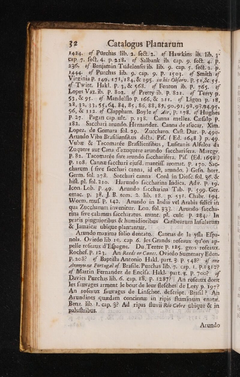 tti {e SE rindi 32 Catalogus Plantarum 1424, 0f Purchas dib..2. fe&amp;/2. of Hawkins 56 1/b. 3° cap..7. fe&amp;. 4. p.218. of -Salbank ib. cap. 9. fe&amp;; gi P. 236. of-Benjamin Tuidelenfis ib. lib. 9. cap. 5. fe@2; p. 1444. ef Purchas lib. 9. cap. 9. P. 1503. of Smith of Virginia P. 149; 171,184, &amp; 195. im his Obferv. P. 51,8 $$. of-Twitt. Hakl. p. 3, 668. of Fenton ib. P. 765. of Lopes Vaz.ib. p. 802. of Prettyib. P. 821. of Terry p. 53,95. of Mandelflo P. 166,&amp; arr. of Ligon p- 18, 22,32, 33,55,64, 84, 85, 86, 88,89, 90,91, 92,93:94,95, 96, &amp; 112. of Clappham. Boyle of dir, p; 178. if Hughes P.27. Pagan cap.ult. p. 138. Canna mellea. Cefalp P. 182. Sacchari arundo. Hernandez. Canna de afucar. Kim. Lopez. de Gomara 01.29. Zuccharo. Cat. Dur. p. 490: Avundo Viba Brafilienfitus di&amp;a. Pif. ( Ed. 1648.) p..49. Vube &amp; Tacomarée Brafilienfibus, Lufitanis Alfeloa ‘da Zuquere aut Cana d’azuquere arundo faccharifera; Marcgr. P. 82. Tacomarge five arundo fuccharifera, Pif (Rd. 1658) P, 108; Canna facchari ejufd. mantif?! aromat. P. 170. Sac charum (five facchari canna, id ef, arundo. ) Gefn. hort. Germ, fol. 278. Sacchari canna: Cord in Diofé. fol. 36.&amp; hift. pl. fol. 210. “Harundo faccharina Indica. Adv. P. 19. Icon. Lob. P. 49. Arundo ficcharina Tab. p. 599. Get. emac. p. 38..J. B. tom. 2. lib. 18. pi 537. Chabr. 194. Worm. muf p. 142. Arundo in India vel Arabia felici iù qua Zuccharum invenitur. Lon. fol. 333. Arundo faccha- rina five calamus faccharatus. .munt. pl. cult. p. 284: Ia pratis pinguioribus &amp; humidioribus Caribeiruim Infulattm è Jamaice ubique plantantur. , Arundo maxima folio dentato.: Cannas de 1a-yfla Efpa- nola. Oviedo lib. 10. cap. 6. Jes:Grands: rofeaux qu'on ap» pelle rofeaux d’Efpagne. Du Tertre p. 125. gros-rofeaux. Rochef. p. 123. An Reeds ov Canes. Oviédo Summary Eden. p. 208? . of Baptifta Antonio. Hakl. part. 3. p. 548? of ane Anonyw.us Portugal of: Brafile. Purchas lib.+7. cap. I. p.l'312? of Martin Fernandez de Encifa.:Hakl, part.3. p. 700? of Davies Purchas lib. 6. cap. 18. \p. 1287? An ròfeait dont les fauvages arment le bout de leur flefches! de Lety p. 197? An soferux fauvages de Linfchot. defeript! ‘Brafil > An Arundines quedam concinne in \ripis fluminum enite. Benz. lib. I. cap, 3? Ad ripas fluvii Rio Cobre ubique &amp; in paluftribus.