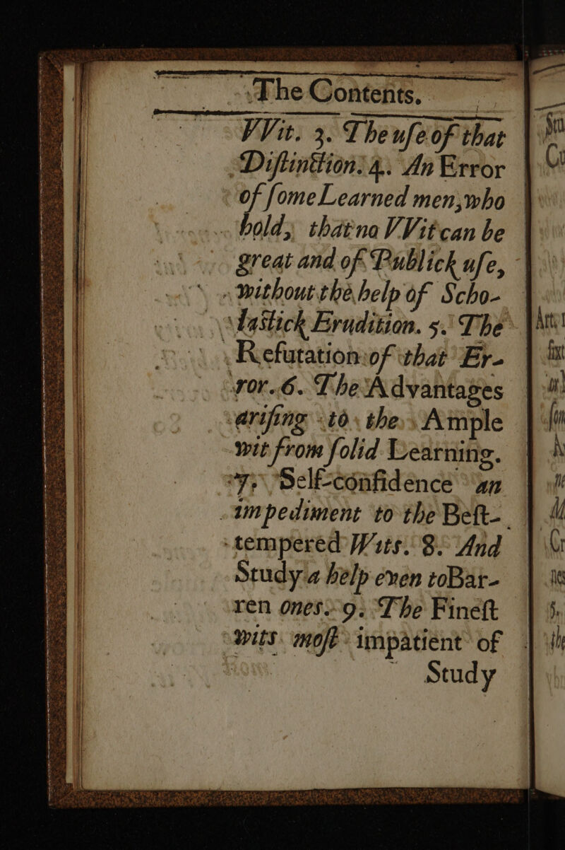 ~ Fhe Contents, WV it. 3. Theufe of that \ Diftinttion:4.. An Error | of fome Learned men,who bold, thatnaVVitcan be Sreat and of Publick ufe, ~ without the help of Scho- \\bastick Erudition. 5.\ The Refutatiomof what’ Er- ror.6. TheA dvyantages &lt;arifing 6. the Ample wit from folid Learning. “7. Delfconfidence ay impediment to the Bett. ‘tempered W1ts. 82 And Study a help even toBat- | ren ones9. The Fineft — “mits. mot impatient of | Study