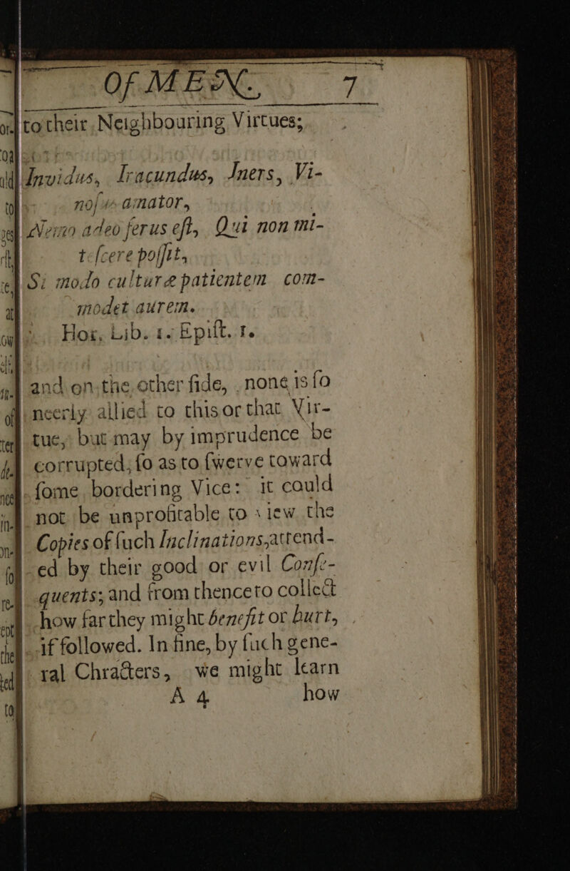 il Invidus, Iracundus, Jners, Vi- 0} noj 4 amator, | sgh | cVexzn acteo ferus eft, Qui non mi- | te(cere polftt, Si modo cultura patientem com- Hox, Lib. 1. Epilt. 4. J and on;the, other fide, none 13 {0 | neerly allied to thisor that, Vir | tue, but may by imprudence be /4 corrupted, fo as to {werve toward sof 9 fOME bordering Vice: 1t could “not be unprofitable to siew the nul Copies of fuch [aclinations,atrend- ed by their good: or evil Confe- quents; and trom thenceto collect how farthey might benefit or Burt, if followed. Infine, by fuch gene- | yal Chrafters, we might learn | A 4 how al} Bh \ 1