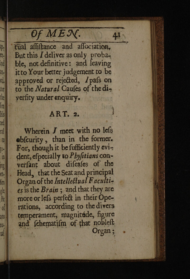 But this J deliver as only proba. itto Your better judgement to be | approved or rejected, /pafs on | to the Natural Caufes of the di- | yerfity under enquiry. — ART. 2. Wherein J meet with no lefs ebfeurity , than in the former. For, though it be fufficiently evi- dent, efpecially to Phy/itians con~ verfant about difeafes of the Head, that the Seat and principal Organ of the Jntelleétual Faculti- esis the Brain ; and that they are more or lefs perfe&amp; in their Ope- rations, according to thedivers temperament, magnitdde, figure and fchematifm of that nobiclt, 4 Organ ;