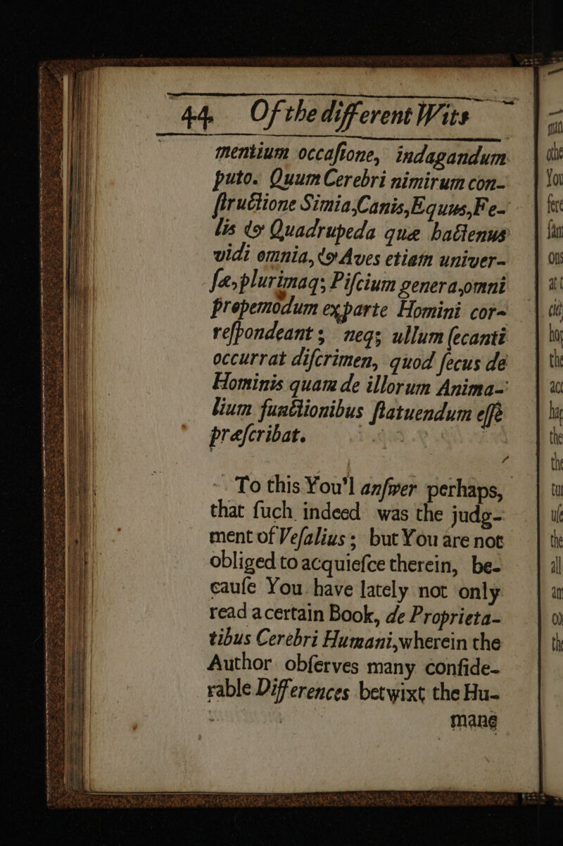 mentinm occaftone, indagandum puto. QuumCerebri nimirum con- fiructione Simia,Canis,Equus,Fe- lis x Quadrupeda que hatienus vidi omnia, (oAves etiam univer- fa, plurimaq; Pifcium genera,omni prepemodum exparte Homini cor refpondeant ; neq; ullum (ecanti occurrat difcrimen, quod fecus de Hominis quam de illorum Anima= lium funftionibus Ratuendum effe prefcribat. A, a ~ To this You'l anfrer perhaps, that fuch indeed was the judg- ment of Vefalius; but You are not obliged to acquiefce therein, be- caufe You have lately not only read acertain Book, de Proprieta- tibus Cerebri Humani,wherein the Author obferves many confide- rable Differences betwixt the Hu- ; thee mane