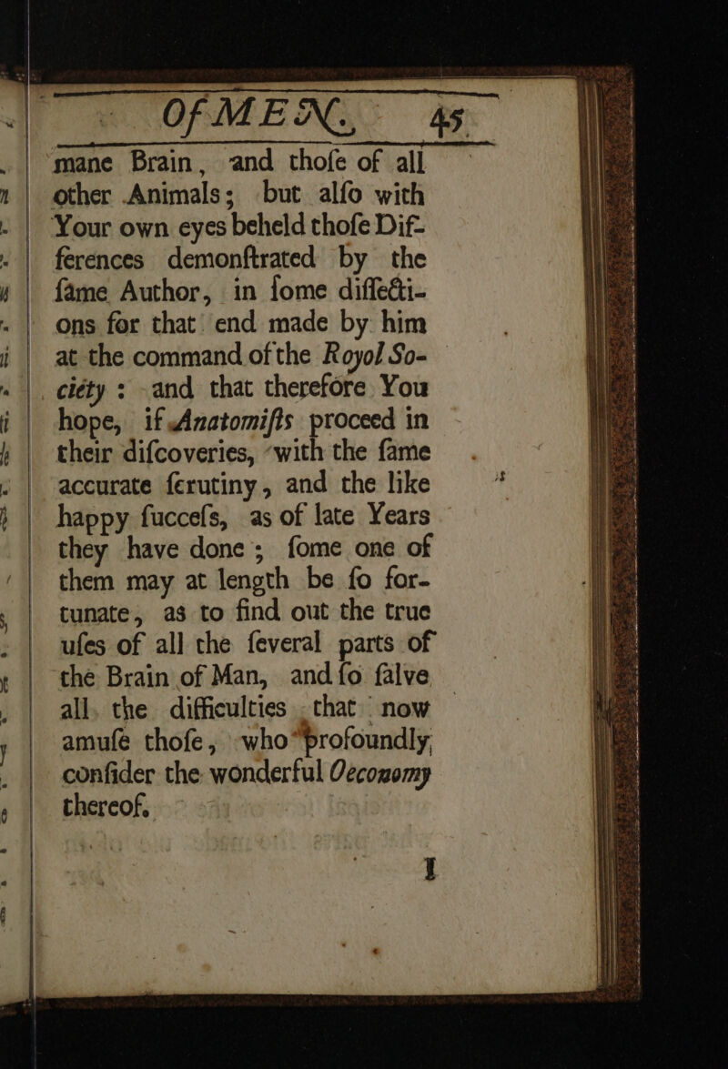 mane Brain, and thofe of all other Animals; but alfo with Your own eyes beheld thofe Dif- ferences demonftrated by the fame Author, in fome diffeéti- ons for that’ end made by him at the command of the Royol So- ciéty : -and that therefore You hope, if Anatomifts proceed in their difcoveries, ‘with the fame accurate ferutiny, and the like happy fuccefs, as of late Years they have done; fome one of them may at length be fo for- tunate, as to find out the true ufes of all the feveral parts of the Brain of Man, and fo falve all. the difficulties .that now amufe thofe, who“profoundly, confider the wonderful Oecozomp thereof,