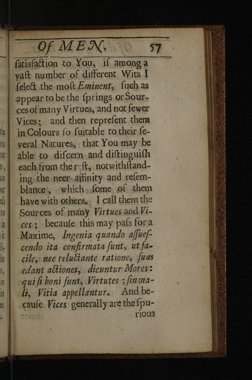 | fatisfattion to, You, if amonga | yaft number of different. Wits I | fele&amp; the mof Eminent, fuch.as _ appear to be the f{prings orSour- cesof many Virtues, and not fewer Vices; and then reprefent them in Colours fo fuitable to their fe- yeral. Natures, , that You may be able! to. difcern.and diftinguifh each from the r-ft, notwith{tand- ing the neer- affinity and refem- blarice!; -which..fome. of. them have with others.; I call them the Sources of many Virtues and Vi- _.ces; becaufe this may pats fora t | Maxime, Ingenia quando affuef- _cendo ita confirmata funt, ut fa- cile,: nec relulante ratione, fuas edant actiones, dicuntur Mores: gui fi boni funt, Virtutes ; finma- li, Vitia appellantur. And be- caule Vices generally are the fpu- : . rious