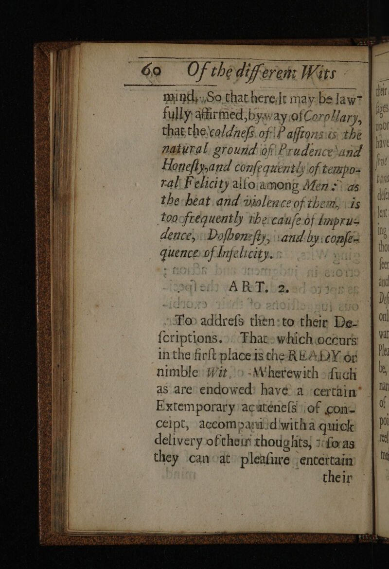 mind,..So.thathere|r may:bs law? ” fully: atirmed, bya ay afCoroHary, | ° ; thatthe\caldnefs of \P afftonsis the “m natural ground of Prudence\and \, - flonefiy,and confequently of tempos ral Felicity alfo.among Mens as the heat and wiolence of them, is toofrequently the-canfeof tmprus dence, Dofbone fy, and by: confer quence of Infelicity. « | To addrefs thétn:to their De- {criptions... Thatewhich occurs in the firft placeis che READY or nimble: iit, &gt; -Whetewith &gt; fuch as are endowed: have’ a certain i:xtemporary acaténe(s of con celpt, aceompani:diwitha quick delivery ofthe thoughts; ?foras they can at pleafure entertain their