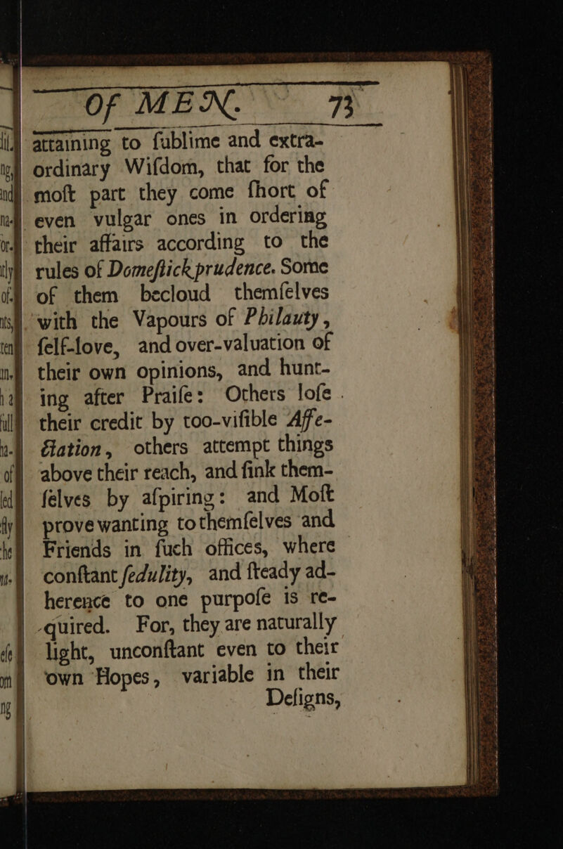 si ces at () attaining to fublime and extra- | ordinary Wifdom, that for the | moft part they come fhort of 4 even vulgar ones in ordering 4) their affairs according to the | rules of Domeftick prudence. Some | of them becloud themielves ‘with the Vapours of Pdilauty, | felf-love, and over-valuation of | their own opinions, and hunt- ing after Praife: Others lofe . their credit by too-vifible Affe- Gation, others attempt things above their reach, and fink them- felves by afpiring: and Molt prove wanting tothem(elves and Friends in fuch offices, where conftant fedulity, and fteady ad- | herence to one purpofe is re- | quired. For, they are naturally | light, unconftant even to their ‘own Hopes, variable in their Defigns, Page oak . Ve oe Shi : ; Sue Pen oe ate oe - va il - =&lt; erty Sane N &gt; a . &lt; “3 a XS 2 Ps ee ob ING Ses pee. 5 5