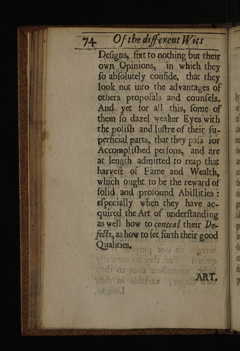 ~~ Defigns, fixtt to nothing but their but their — own, Opinions, in. which they fo abfolutel y confide, that they look not into the advantages of — others propolals and counfels, And. yet for all. this, fome. of them fo dazel weaker Eyes with | the polifh and luftre of their; fu- perticial parts, that they pafs for Accomplifhed perfons, and. are at length admitted. to reap that haryeft. of Fame and Wealth,