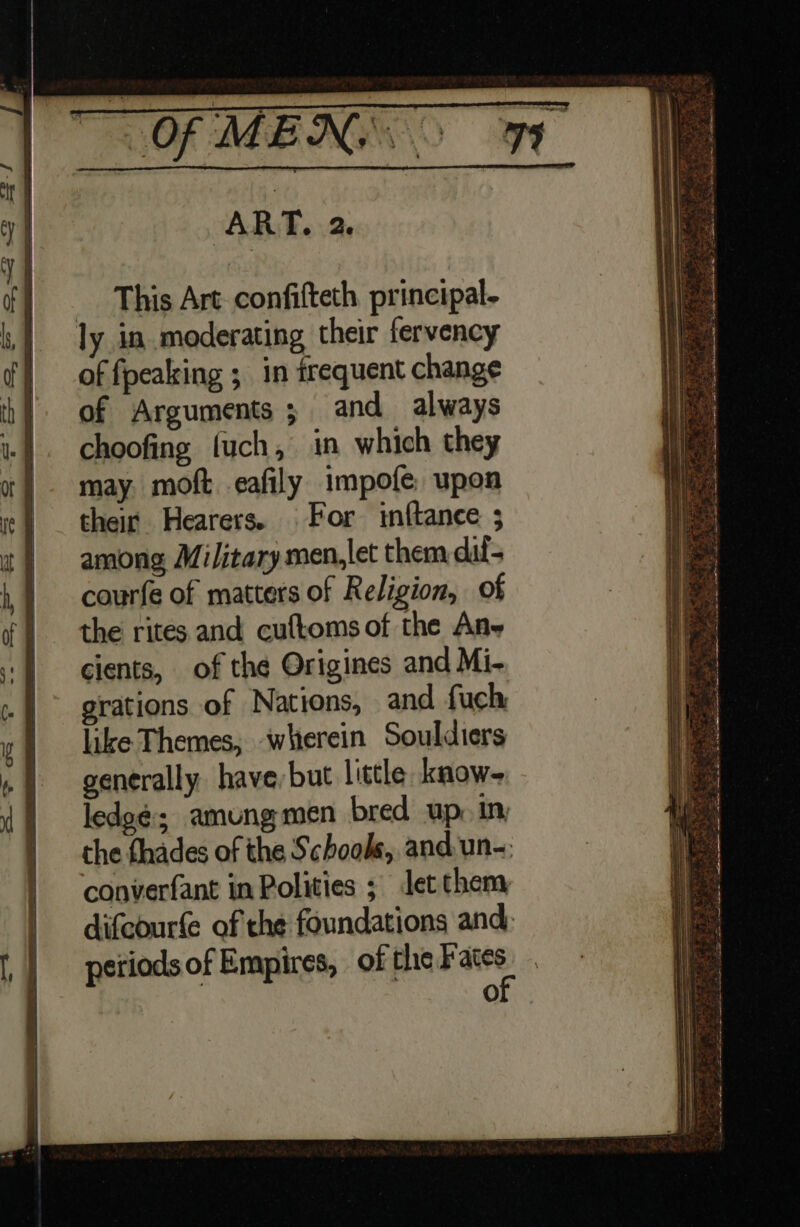 This Art confifteth principal. ly in.moderating their fervency of fpeaking ; in frequent change of Arguments ; and always choofing fuch, in which they may. moft eafily impofe, upon their Hearers. For inftance ; among Military men,let them dil- courfe of matters of Religion, of the rites and cuftoms of the Ane cients, of the Origines and Mi- erations of Nations, and fuch like Themes, wherein Souldiers generally havebut little know- lede¢; amungmen bred up. in the thades of the Schools, and un-: converfant in Polities ; Jet them difcourfe of the foundations and, periods of Empires, of pad we O