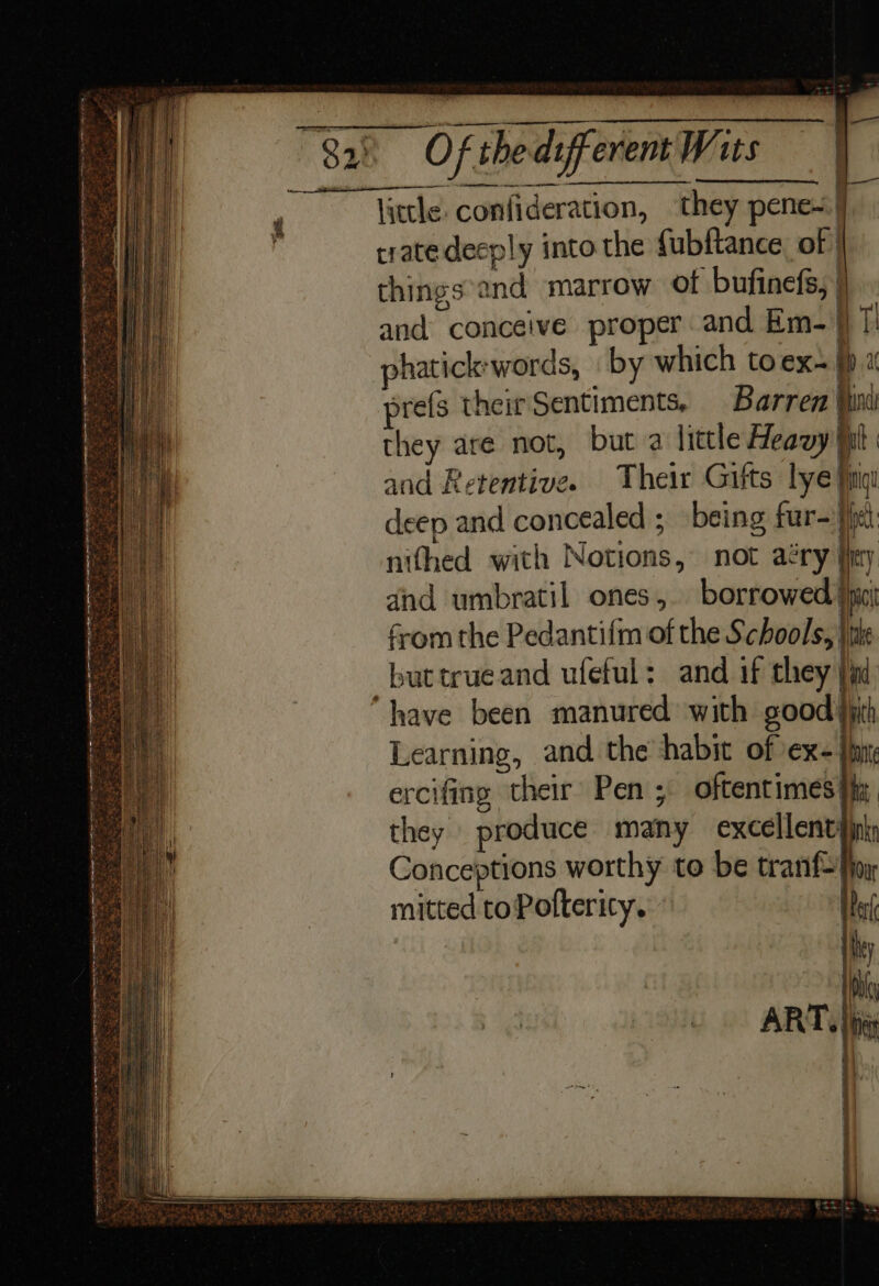 eee” little. confideration, ‘they pene~ | trate decply into the fubftance of | things'and marrow of bufinefs, | and conceive proper and Em-\} 7! phatickwords, by which to ex~ p 1 prefs their Sentiments, Barren (ini they are not, but a little Heavy fil and Retentive. Their Giits lye fing deep and concealed ; being fur- Het nifhed with Notions, not aéry jjrry dnd umbratil ones, borrowed }iic from the Pedantifm of the Schools, | buttrueand ufeful: and if they }j “have been manured with goody Learning, and the habit of ex-} ercifing their Pen ; oftentimes they produce many excellent Conceptions worthy to be tran mitted toPottericy.