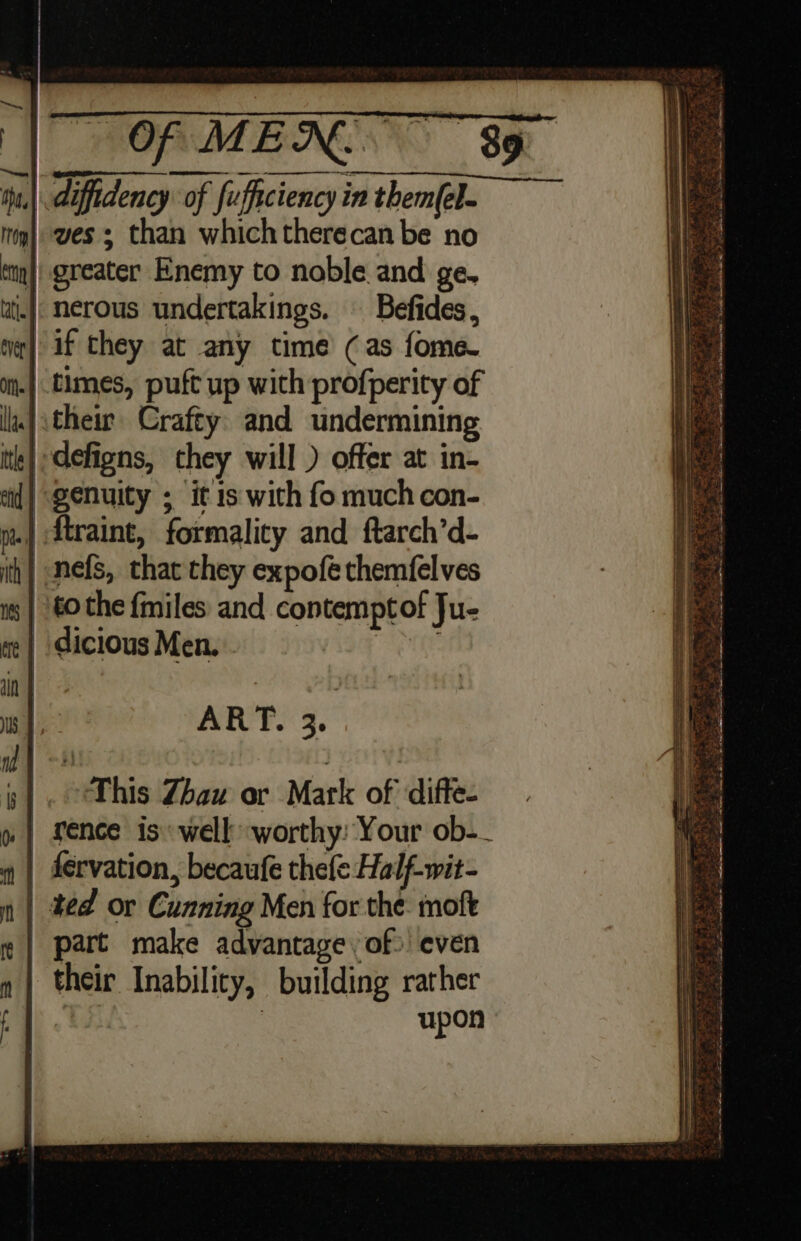Of MEXR. 39 | diffidency of fufficiencyinthem(el. ves than whichtherecan be no || greater Enemy to noble and ge. ||: nerous undertakings. — Befides, | if they at any time (as fome- .| times, puft up wich profperity of their Crafty. and undermining | defigns, they will ) offer at in- genuity ; it is with fo much con- .| ftraint, formality and ftarch’d- | nefs, that they expofe themfelves tothe {miles and contemptof Ju- | dicious Men. SO