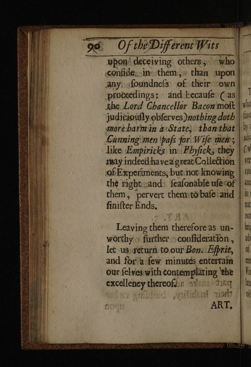 upon’ deceiving others; “who confide,.ins them, than upon | any, :foundnefs of their sown proceedings: and tecaufe (as khe Lord Chancellor Bacon mott judicioufly.obferves) nothing doth | morebarmin a:State}. thanthat Canning’ men \pafs for. Wife mem; like Empiricks ine: Fhyfick; they rnay indecd:havea greapCoalleGion | of Experiments, but:nov knowing the right:.and» feafonable ule cof them, ‘pervert themmtobafe and | finifter Ends, * i) (TREY Se te ees Nee ee he Ps Wey im Pe ‘ i. *