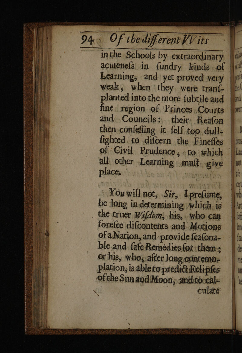 Sli) weak, when ‘they were tranf- planted into the more {ubtile and fine region of ‘Princes .,Courts and: ,Councils::.. their. Reafon then confeffing it felf too. dull- fighted. to .difcern the Finefles all\ other Learning mutt. give place, Vis leeiveoaaieee * Youwill not, Sir, Lprefume, be long in determining which is forefee difcontents and. Motions ofa Nation, and provide feafona- ble.and. fafe Remédies,for thems or his, who, after long egitenme plation, is able to predic: Reliptes culaté a ~ ————————SSSSS—_—_—__—_—_==_—_—__= == SE = = f <> ay cD