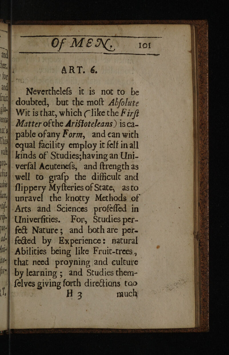 Ln SNELL ART. 6. ‘) Neverthelefs it is not to be doubted, but the moft Ab/olute } Wit is that, which (like the Fir/t |. Matter ofthe AriStoteleans ) isca- “) pable ofany Form, and can with | equal facility employ it felf in all | kinds of Studies;having an Uni- | flippery Myfteries of State, asto ‘§ unravel the knotty Methods of I} Arts and Sciences profefled in -} Univerfities. For, Studies per- | feted by Experience: natural ‘) Abilities being like Fruit-trees , i) that need prayning and culture | by learning ; and Studies them- | {elves giving forth direGtians tao H 3 much