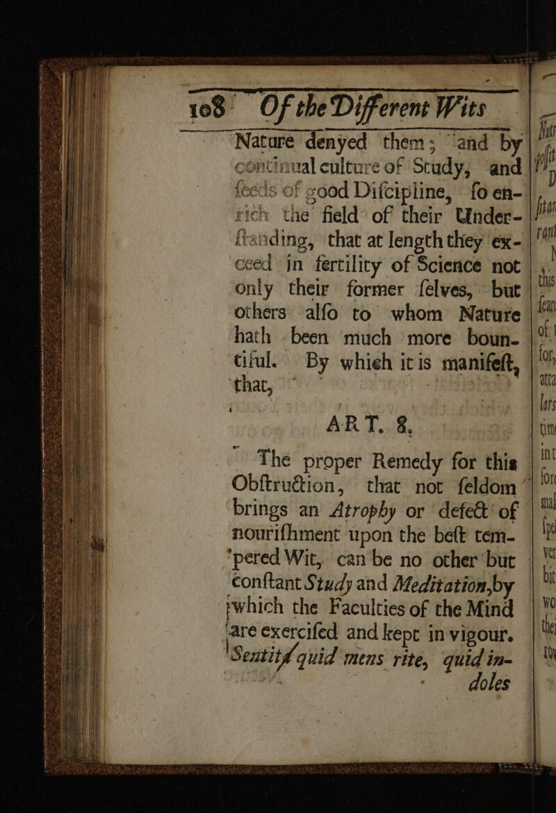 ' “Nature denyed them; and by continual culture of Study, ‘and. feeds of good Difcipline, fo en- rich the field of their Under- ftanding, that at length they ex- ceed in fertility of Science not | ,. Only their former felves, but |: others alfo to whom Nature hath been much more boun- ciiul. By whieh itis manifeft, ‘that, 2.) : ART, &amp;, The proper Remedy for this Obftruétion, that not feldom ”~ brings an Atrophy or defect’ of nourifhment upon the beft tem- ‘pered Wit, can‘be no other ‘but conftant Study and Meditation,by ‘ywhich the Faculties of the Mind are exercifed and kept in vigour. Sentitd quid mens rite, quid in- | | doles eo