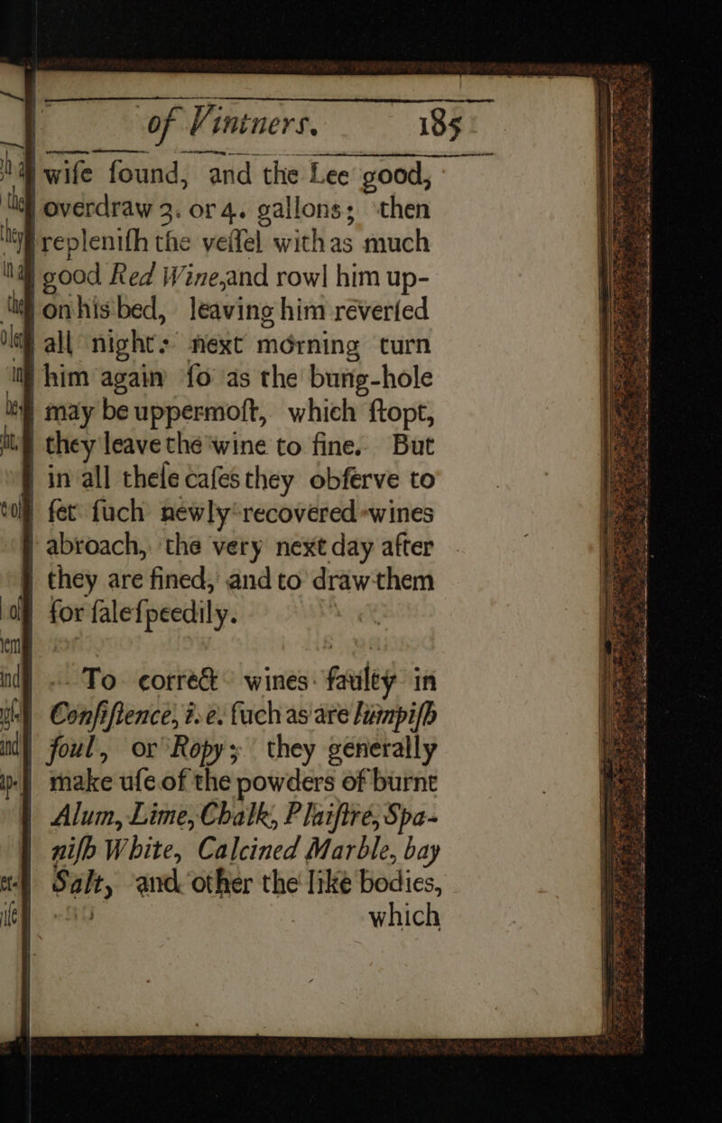 “ee | of Vintners, 185 aD wife found, and the Lee good, i | overdraw 3. or 4. gallons; then ey ireplenifh the veflel withas much MW) good Red Wine,and rowl him up- ‘(i onhis'bed, leaving him réverted if all night: next morning curn i} him agai {0 as the bung-hole if may be uppermoft, which ftopt, | they leave thé'wine to fine. But | in all thele cafes they obferve to toll fet. fuch newly recovered -wines | abroach,. the very next day after j they are fined, and to drawthem | for falefpeedily. “~ — ra Ser ef : &gt; z =. =*  7 ms 8 Fi t ip Ee ep ax sop PS NE AERP TK wy ee , ill “a eS ; x ORE a See ee oS Pets One ek Ae = “s Re nige My PS ey Sm = =f = Se Seah x co = ee Pere NTE ARK Co EL Sa s oY ieldacicckis Saray Ye be cat DN be Mie ee a RAS SRS ee: - To corre wines: faulty in uh Confiftence, ¢e. fach as are Hummpi(b ind) foul, or Ropy; they generally | make ufe.of the powders of burnt } Alum, Lime, Chalk, P laiftre, Spa- nifh White, Calcined Marble, bay Salt, and other the like bodies, A which