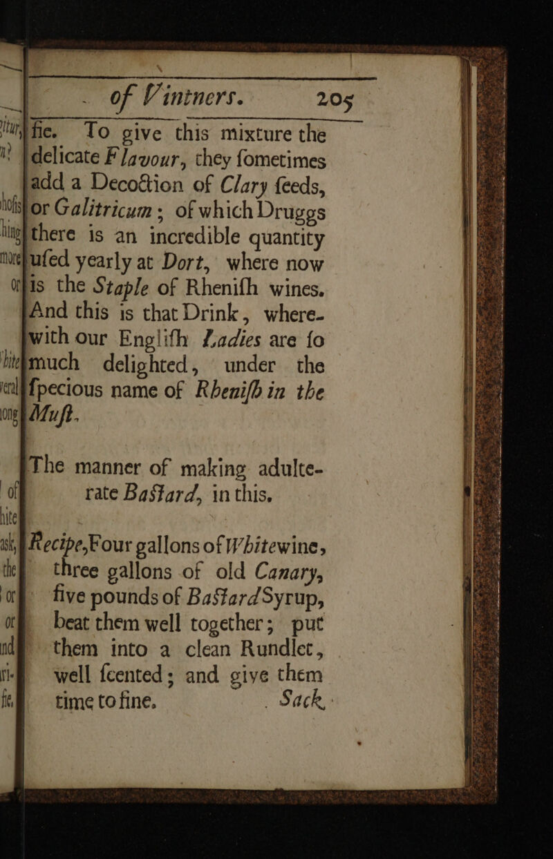 | To give this mixture the ' }delicate Flavour, they fometimes add a Decoétion of Clary feeds, iis} or Galitricum ; of which Druggs iligh there is an incredible quantity te}ufed yearly at Dort, where now his the Staple of Rhenifh wines. And this is that Drink, where- with our Englith Ladies are {fo litmuch delighted, under the Tpecious name of Rhenifbin the ong Mu ft. Kecipe,Four gallons of Wbitewine, | three gallons of old Canary, five pounds of BastardSyrup, beat them well together; put them into a clean Rundlec, well feented; and giye them time to fine. _ Sack,