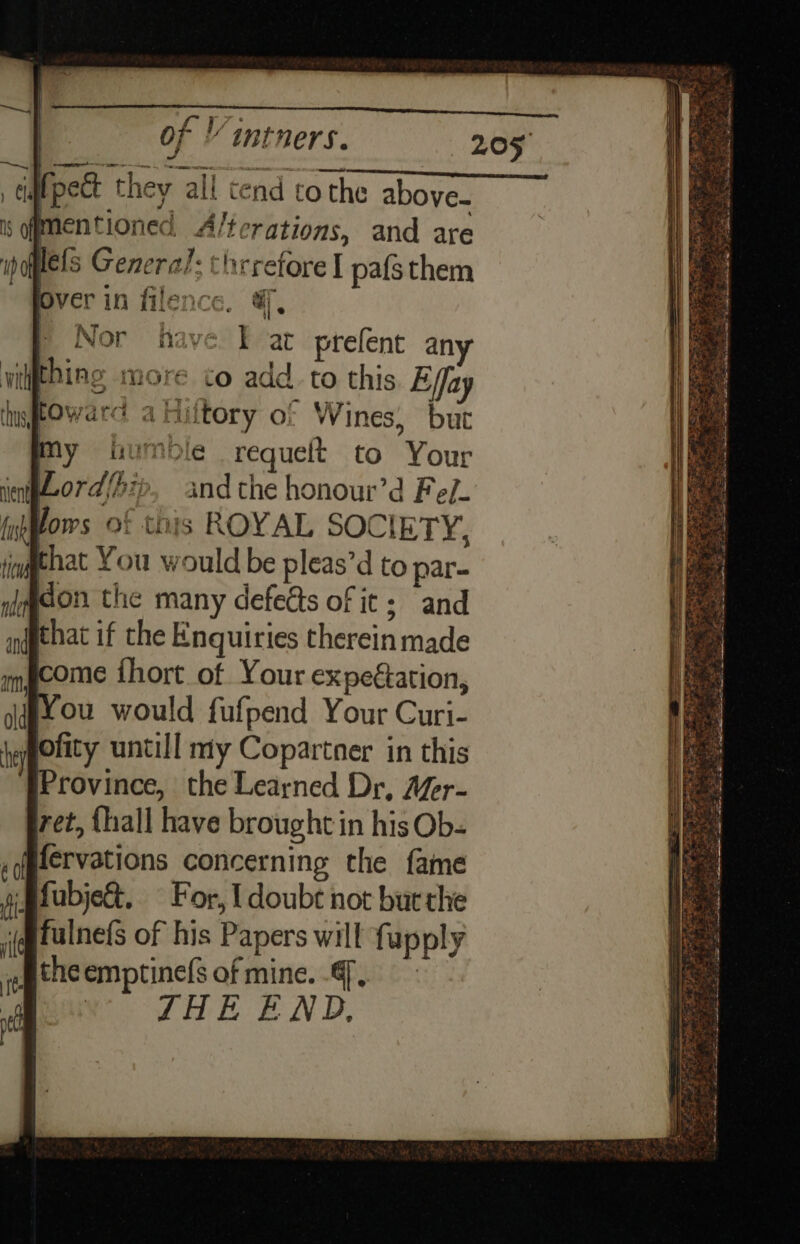 ee 4s fpect they all tend tothe above. is fmentioned A/terations, and are popes General: thrrefore I pafsthem Over in filence. &amp;, | Nor have Eat prefent an wilithine more to add. to this Effay fOwarc aHiltory of Wines, bur my humble requelt to Your Lord/hie, andthe honour’d Fe/- (np lows of this ROYAL SOCIETY, tnd hat You w ould be pleas’d to par- on the many defects of it; and (gthat if the Enquiries therein made fcome ihort of Your expeétation, ou would fufpend Your Curi- lofity untill niy Copartner in this Province, the Learned Dr, Afer- pret, {hall have brought in his Ob- Bfervations concerning the fame fubjet, For, I doubt not but the fulnefs of his Papers will fupply §theemptinefs of mine... | a JHE END,