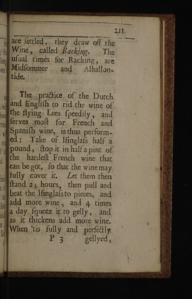 ee LAT, —— owe, § The.:praétice of the Dutch Jand Englifh to rid.the wine of the flying: Lees {peedily , and Bferves moft for. French and @Spanifh wine, is thus perform- ied: Take of Ifinglafs half a pound, ftop it in halfa pint of ithe hardeft French wine tha ican begot, fo thac the wine may fully cover it, Let them then ftand 24 hours, then pull and beat the Ifinglafsto pieces, and add more wine, and 4 times ja day {queez it to gelly, and yas. it thickens add more wine, WWhen *tis fully and _ perfectly | PARah ve Ge gellyed ,