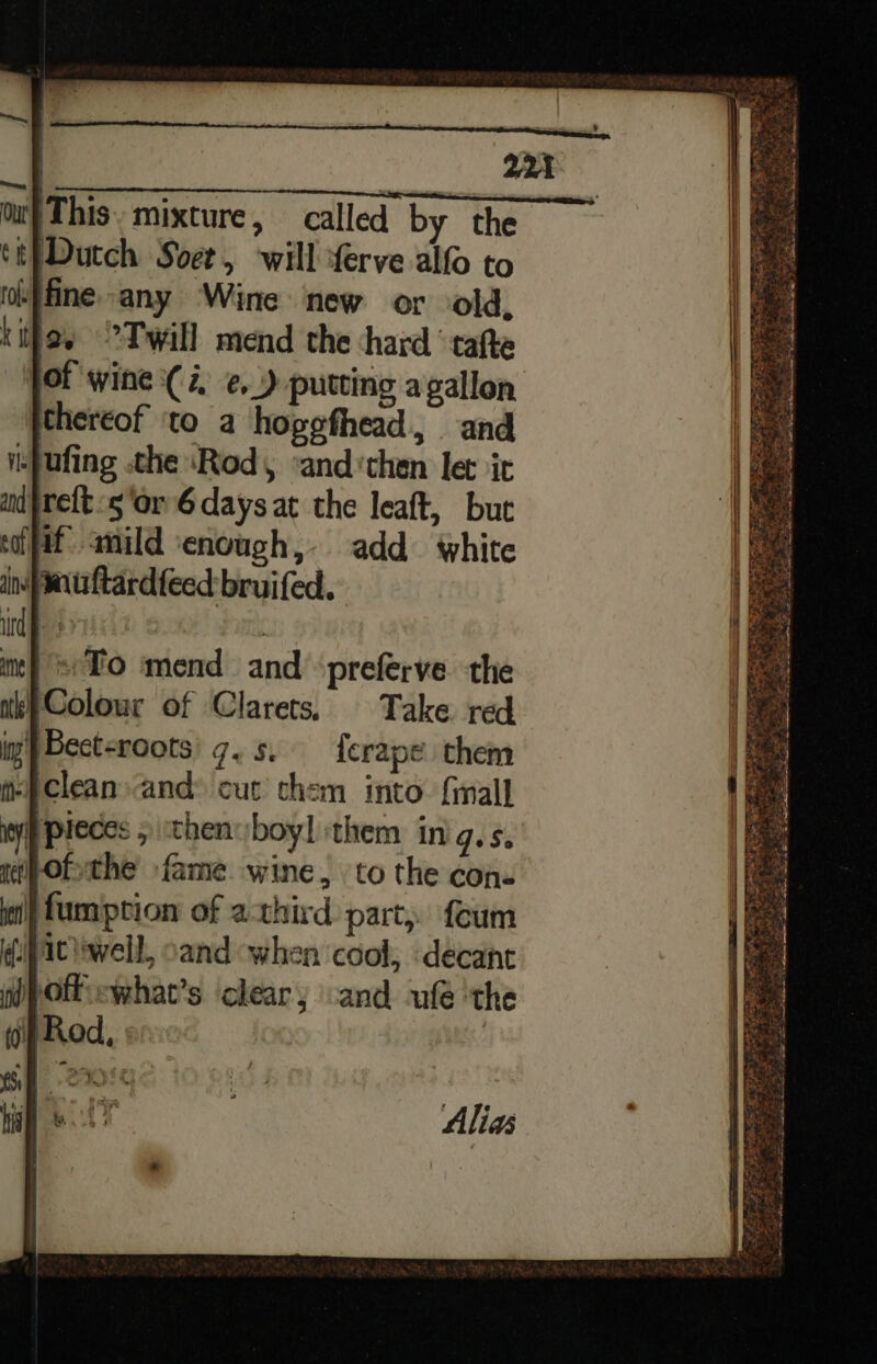 F ( Dutch Soet, will ferve alfo to ohffine-any Wine new or old, ia Twill mend the ‘hard ‘tafte jot wine (4, ¢@._) putting agallon thereof ‘to a hogefhead, and Wspufing the ‘Rod, ‘and ‘then let it nd}rett 5 ‘or 6 days at the leaft, but cifif anild enough, add white in uftardteed bruifed. /eTo mend and ‘preferve the ‘Colour of Clarets. Take red ig} Bect-roots) 7. s. ferape them Pclean»and: cut chem into. fimall pieces 5 then boyl ‘them in JuSe ofthe fame. wine, to the con. | fumption of athird part, foum ic well, oand when cool, decane \offewhat’s clear; and ufé ‘the Alias