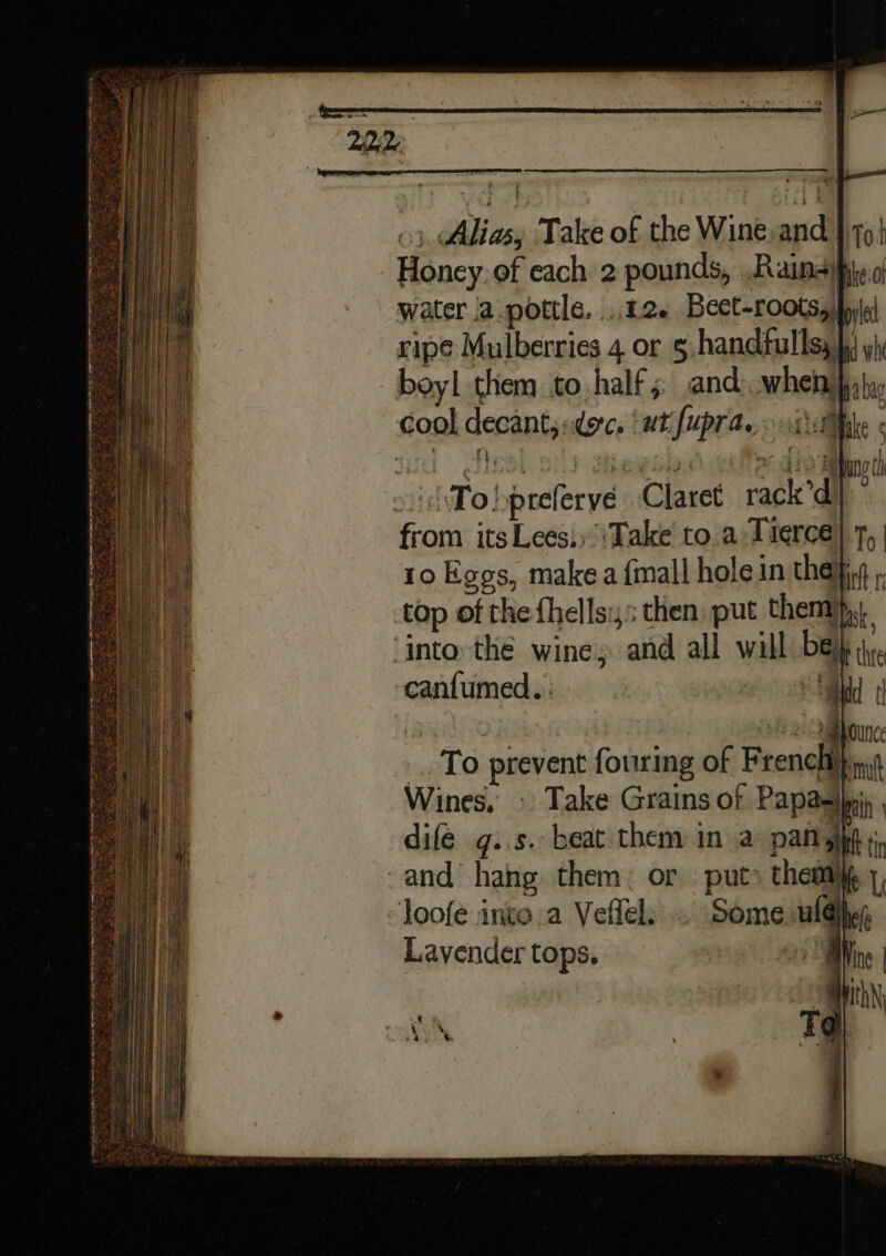 3), Alias, Take of the Wine,and }\79| Honey. of each 2 pounds, .Rains)pje.o water {a .pottle, ..12« Bect-roots, fyi ripe Mulberries 4 or 5 handfullss ji yi beyl them. co half 5 and when pat cool decant, adores ‘wt fupra. ithe « »id\To!prefervye Claret rack’d | from its Lees.) Take to.a Tieree) 7, 10 Egos, make a {mall hole in the} top of the fhells;,: then put them}, ‘into-the wine; and all will be); -canfumed.: oN i | 2 2 ua ounee _ To prevent fouring of French pina Wines, © Take Grains of Papaatbein dife g..s. beat them in a pan git ti -and hahg them: or put» them 1, loofe into a Veflels « Some wl@hhy, Lavendertops. — mM ne | anh Tq