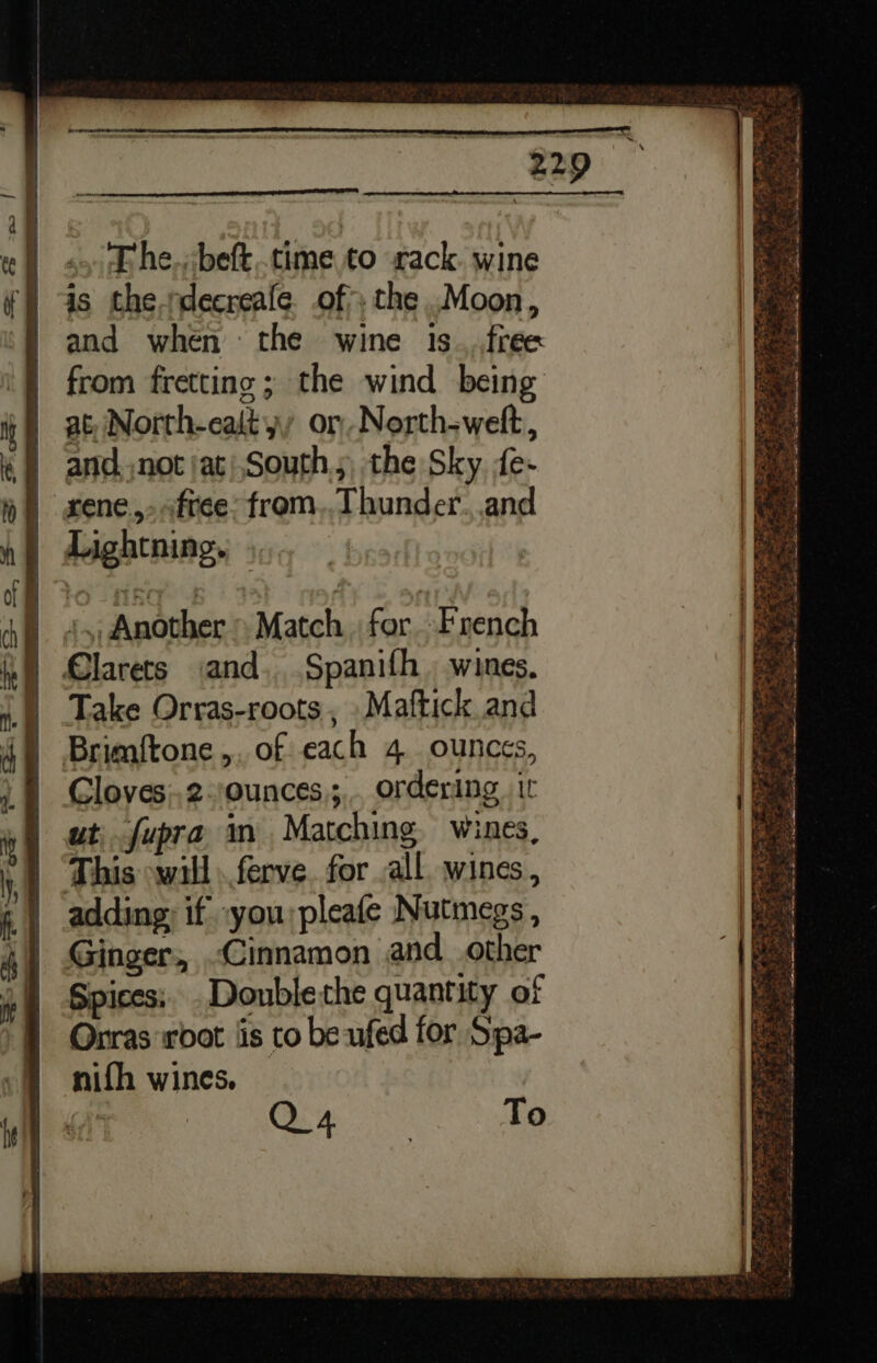 &gt; =» SS S. SS a oe . Phe. beft..time to rack. wine is the.rdecreale. of&gt;, the .Moon, and when the wine 1s_..free from fretting ; the wind being at, North-eaityy or North-weft, Lightning. 45 Another Match for French Take Orras-roots, .Maftick and Gloves;.2-/ounces,;,. ordering. ir ut, fupra in Matching. wines, This will .ferve. for ,all. wines , adding; if you;pleafe Nutmegs , Ginger, Cinnamon and_ other Spices; .Doublethe quantity of Orras root ‘is to be ufed for Spa- nifh wines, , Q4 To —— =n, TZ wie: af. See Pye en: ; ASN.” af Lee P ES ; Wen a oh 4 ‘ gE Pe a eet Fe EL Ee Khe P= ane ar 7 etn Re =e sg Aline Reet Meee ie a ee ee re tS ee ae fe LZ Ee ee ea Sty