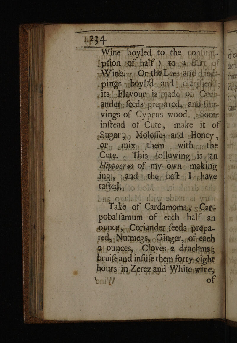 ——— Wine boyled. to. the con! 'ption zof:half ). toca, Bir WV ine: vz 7 Or-th¢ Lees anid! dite pings.” iboyl 7d arid | .clarjtieds Its Blavours.is ‘made Of Cari: andes feeds prepared, ang: bi Tn vings of Cyprus wood. »Seme inftead of Cute, make it of | POUPAr 3.) Molofies: aid «Honey , | OF: eMixe them — witherethe | Cute. ‘ This: éollowing, )isy‘an ¥ Hippoer as of -mMy;owne making 4 dingi, sand \ the; Delt: by nena ‘ tafted;. Take of f Caneapeal ~ Cage pobalfamum of each half an ounce,;,Cortander feeds -prépa- red, | Nutmegs, .Ginyer,,ofveach 2\ ounces, -Cloves-2 drachms bruifeand infule them forty. sight pours in,Zerez,and White,wine;