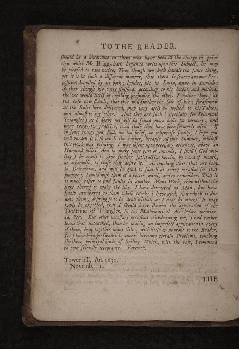 fhould he a charge to frhit that which Mr. linggS hath begun to write uj^on this SuhjeBy he may he ^leafed to take notice^ That though we both handle the fame thingy yet it is in fuch a different mannery that there is fcarce any one- Pro^ f offtonhaYHlled by ^^s^ hotkey ^ hefid^^ in Latin^ mine in Englijh: So that though degordln^: to hiindent, and methody the'one would'lititefoh leather hope yds the cafe now fand/y* that this will further pf his •y forafinuch as the Rules here deliveredy may very aptly he^applied to hisTTablcSy and almofl to any other. * And they are fuch ( efpecially for Spherical Triangle si) as L doubt nofwill ^be found \ more eafie for memory y and more ready fof ^prdillcey 'lhanf hoje thaf ufcd. If in fame yhi'ngs yoA fifdi^mftbo brief faultjy 1 hope you wAl pardon it •y Jo much' the rathery becaufe all this Summery ' whilef this pTorkjwas printingy I was kbfent upon necejfary occafonsy above an^ Hundred miles. And to make fame part of amendsy I fhall ('God wiU ' yeady to give further fatisfdliiqn hereiny by word of mouthy , or ^ otherwlfcy to thofg thktj defre^ it. As touching others that ate, beht^ to ^Detralliony and will Ick glad, to'fnaich at every cccafon for that purpofe *y I couldwifh them of a better mindy and to remembery That it is much eafer to find faults in another Mans tf'^orfj than without the ^ light thereof to make the like. 1 have detrailed no Man , but have freely attributed jo jhem whofe Works I haveufedy that which is due unto them fdefiring fo to be dealt withaly as I deal by others A It may haply he exfelledy jhat I Jhould.,hdveAfhewed the. application of the Docirine of Trisnglcs^' the Mathematical Arts before mention- ..edy &C But other neceffary' occkfions withdrawing mey I had rather leave that untoHchedy than by making an imperfiell application in every of themy heap tbgetloer many titlesy with little or no profit to the Reader. Tet l have beenrperfwadcd to annex hereunto certain ProhlemSy touching fhethree 'principal kinds of Sailing. Whichy with the refiy I commend to your friendly acceptance. Farewell. Tower'hill, An. 1631. Novemb., i. V 'v>: THE