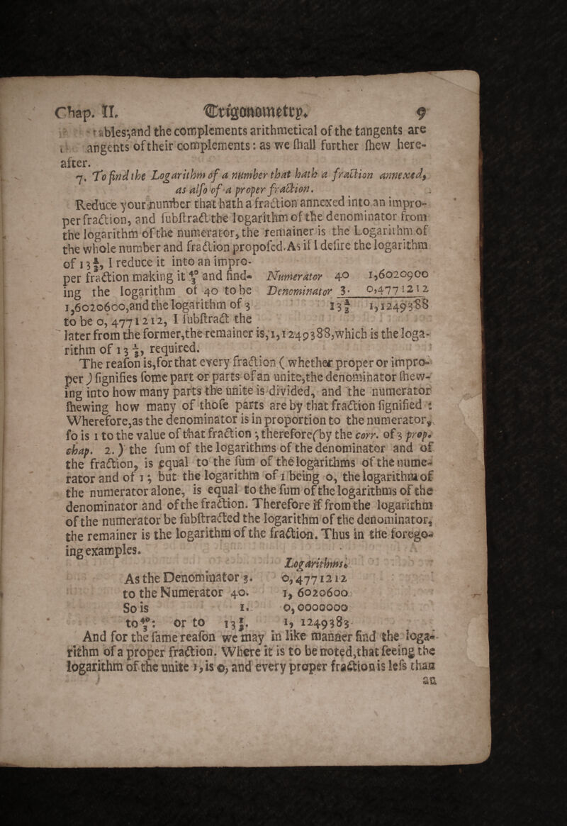 ;' * r abies;,and the complements arithmetical of the tangents are I angents of their complements: as we fliall further fhew here- n. 'Tofindthe Logarithm of a mmher that hath a fraClion annextdt. as alfo of a proper fraEtioti. Reduce your mumber that hath a fraftion annexed into an imprO” perfraiftion, and fubftraft the logarithm of the denominator from the logarithm of the numerator, the remainer is the Logarithm of the whole number and fraftion propofed. As if 1 defire the logarithm, of 13 f;, 1 reduce it into an impro¬ per fraftion making it 3® and find- Numerator 4® 1,6020900 ■ ing the logarithm of 40 to be Denominator 3 • ^>477 ^ 212 i,6o2o6co,and the logarithm of 3J3f, 1,12493^8 to be o, 212, I lubftraft the ' later from the former,the remainer is,'i, 1249388,which is the logar rithm of 13 required. The reafon is,for that every fraftion ( whetha proper or impro¬ per ) fignifies fomc part or parts of an unite,the denominator (hew¬ ing into how many parts the unite is divided, and 'the numerator fhewing how many of thofe parts are by that fraftion fignified t Wherefore,as the denominator is in proportion to the numerator,, fo is 1 to the value of that fraftion ^ therefore^by the corr. of 3 prop, chap. 2.) the fum of the logarithms of the denominator and of. the fraftion, is pqual to the fum of the logarithms ofthe nume-^ rator and of t •, but the logarithns of iibeing o, the logarithtaof the numerator alone, is equal to the fum of the logarithms of the denominator and of the fraftion. Therefore if from the logafithoa of the numerator be fubftrafted the logarithm'of the denominator, the remainer is the logarithm of the fraftion. Thus in the forego- ingexamples. .  . , \ “ Logarithms^ ■ • As the Denominator'3. 0,477121-2 to the Numerator 40. i, 6020600,; So is 0,0000000 to*^: or to i'3|, I, 1249383 And for the fame reafon we may in like manner find the loga-- rithm of a proper fraftion. Where it is to be n:oted,that feeing the logarithm of the unite i, is ©, and every proper fraftion is lefs tha,a