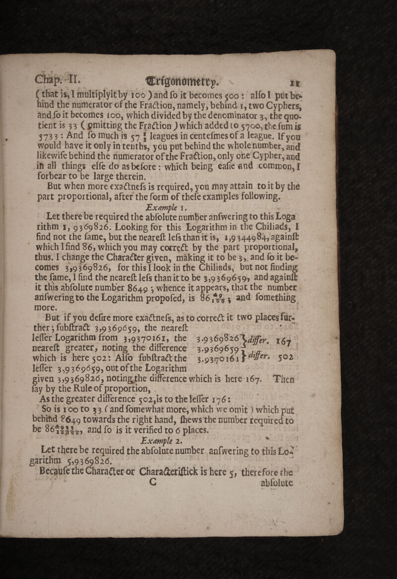 Cttgonomttt]?. it (that is, I multiply it by loo )and fo it becomes 500; alfo I put be¬ hind the numerator of the Fradion, namely, behind i, two Cyphers, and fo it becomes loo, which divided by the denominator 3, the quo- tient is 33 ( pmitting the Fradion ^ which added to 57oo,thc,fumis 5733; And fo much is 57 | leagues in centefmes of a league. If you would have it only in tenths, you put behind the whole number, and likewife behind the numerator of the Fradion, only one Cypher, and ,in all things elfe do as before; which being eafic and common, I forbear to be large therein. But when more exadnefs is required, you may attain to it by the part proportional, after the form of thefe examples following. ^ Example l. Let there be required the abfolute number anfwering to this Loga rithm i, 9369826. Looking for this Logarithm in the Chiliads, I find not the fame, but theneareft left than it is, 1,9344984, againfl: which lfind86, which you may corred by the part proportional, thus. I change the Charader given, making it to be 3,. and fo it be¬ comes 3,9369826, for this I look in the Chiliads, but not finding the fame, I find the neareft left than it to be 3,9369659, and againft it this abfolute number 8649 *, whence it appears, that the number anfweringtp the Logarithm propoftd, is 86,%% 3 and fomething more. But if you defire more exadnefs, as to corred it two places fur^ therifubftrad 3,9369659, the neareft lefler Logarithm from 3,9370161, the neareft greater, noting the difference 3.9369659 f ^ which is here 502: Alfo fubftradthe 3.9370161 j50i leffer 3,9369659,outofthe Logarithm given 3,9369826, notingthe difference which is here idy. Then fty by the Rule of proportion, , As the greater difference 502,1$ to the leffer 176: So is 100 to 3 3 f and fomewhat more, which we omit) which put behind 8649 towards the right hand, (hews the number required to be 86t|J|^, and fo is it verified to 6 places. Example 2. Let there be required the abfolute number anfwering to this Lo¬ garithm 5,9369826. , - Becaufe the Charader or CharaderUtick is here 5, therefore the C abfolute