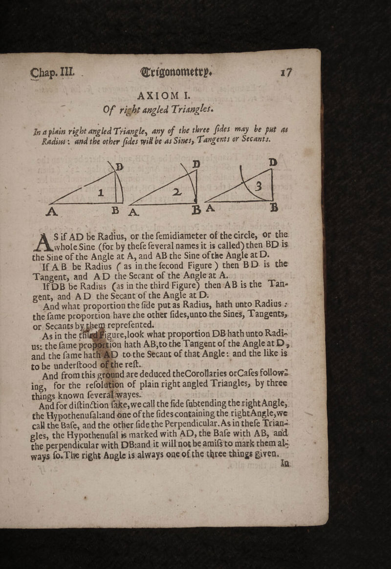 AXIOM I. Of right angled Triangles. J« a plain right angled Triangle-, any of the, three fides may he put as Radius: and the other fides vfiS he as Sinesy Tangents or Secants. AS if AD be Radius, or the femidiaraeter of the circle, or the whole Sine (for by thefe feveral names it is called) then BD is the Sine of the Angle at A, and AB the Sine of the Angle at D. If A B be Radius ( as in the fecond Figure ) then B D is the Tangent, and A D the Secant of the Angle at A., If DB be Radius (as in the third'Figure) then AB is the Tan¬ gent, and A D the Secant of the Angle at D. And what proportion the fide put as Radius, hath unto Radius the fame proportion have the other fides,unto-the Sines, Tangents,. or Secants bvthejC teptefented. As in the dfatpgurejook what proportion DB hath unto Radi-* usr the fame pro^feion hath AB,to the Tangent of the Angle at D, and the fame hat^fe) to the Secant of that Angle t and the like is to be underftood of the reft.. And from this grQund.are deduced theCoroHaries orCafes follow® ing, for the refoldHon of plain right angled Triangles, by three things known fever^iirayes. ' And for diftinftion l^e,we call the fide fobtending the r ight Angle,, the Hypothenufahandihe of the fidescontaining the right Angle, we caU the Bafe, and the other fidethe Perpendicular. As in thefe Trian¬ gles, the Hypothenufal is marked with AD, the Bafe with AB, ahd^ ^ the perpendicular with DB:and it will not be amifs to mark them al^ ways fo-Thie right Angle is.always one of the tljtee things given. /