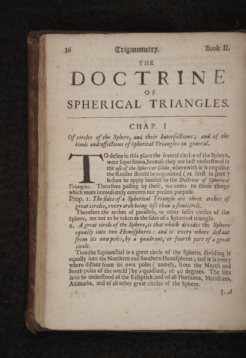 Book 11. Crtgottometr?. THE N OF SPHERICAL TRIANGLES. CHAP. I Of circles of the Sphere^ and their Interfe^ions and of the kinds and'ajfe£tions of Spherical Triangles in general* TO define in this place the feveral circh s of the Sphere, were fuperfluousjbecaufe they are beft underftood in the tife of the Sphere or Globe ^ wherewith it is requifite the Reader Ihould be acquainted ( at - lead in part) i before he apply himfelf to the DoSlrine of Spherical Triangles. Therefore pafling by thefe, we come to thofe things which more immediately concern our prefent purpofe. Prop. I. The ftdes of a Spherical Triangle are three arches of great circlesevery arch being lefs than a femicircle. Therefore the arches of parallels, or other lefTer circles of the Sphere, are not to be taken as the fides of a Spherical triangle. 2, A great circle of the Sphere yis that which divides the Sphere equally into two Hemifpheres: and is every where difiant from its own polesy by a quadranty or fourth part of a great circle. Thus the Equinodial is a great circle of the Sphere, dividing it equally into the Northern and Southern Hemifpheres ^ and it is every where diftant from its own poles ( namely, from, the North and South poles of the world ) by a quadrant, or 90 degrees. The like is to be underftood of the Ecliptick,and of all Horizons, Meridians Azimuths, and of all other great circles of the Sphere. ' - ' ' DO C T