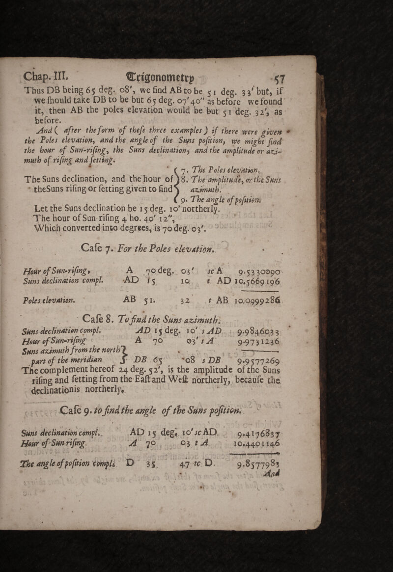 Chap. III. Cctgonometrp 57 Thus DB being 65 deg. o8', we find AB to be 51 deg. 3 3'but, if we (hould take DB to be but 65 deg. 07'40 as before we found it, then AB the poles elevation would be but 51 deg. 32', as before.. j4nd ( after the form of thefe three examples ) if there were given the Poles elevation^ and the angle of the Sufts pofition, xve might find the hour of Sun-rifing.^ the Suns declination^ and the amplitude or azd- muth of rifing and Jetting. (']. The Poles elev'ation. The Suns dedinatibn, and the hour of jS. The amplimdei or the Suns theSuns rifing or fetting given to find S azimuth. ip. The angle ofpofitient Let the Suns dedination be 15 deg. 10' northerly. The hour of Sun rifing 4 ho. 40'12, ' Which converted into degrees,-is 70 deg. 03'; ' ' Cafe 7. For the Poles elevation., ' Hour of Sm-rifing, Suns declination compl. A, /yodeg, 04' sc h 9.5330090 •AD I5 10. i' AD 10.5669196 Poles elevation. ‘ AB 51. 32 t AB 10,0999286 Cafe 8. To_jindthe Sms azimuth]; Sms declination compl. AD. 15.deg. 1 o' s AD. s 9,98460,3 3 HeurofSun-rifing A 70' oi's A Sms azdmmh from the north! ■ , , part of the meridian ^ DB .6% ’*08 s DB 9f957726c The complement hereof 24 deg. 52', is the amplitude of the Sun: rifing and fetting from the-Eaft and Wefl; northerly,. bccaufe ths decUnationis northerly,. 9.9731236 Cafe 9. to jinAthe angle of the Suns fofiiioni  vS T Suns declination compl., Hour of Sun rifing. _ » - ^ AD 15 degi, lo'jcAD, , 9,4176837 A ' Jp. , - , Oy t A. 10.4401146 61 c The angle of pofition'cotnpU D 3 5 .47 ^ D, 9.8577985