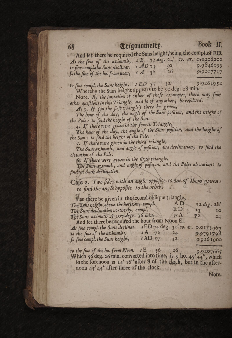 And kt there be required the Suns height,being the compl.of ED. Js the fim of the aummh, sE iideg. 24 co. ar. 0.0208202 to fimcomtUthe Suns decline, s-^D'j4r S® 9*9 4 fo the fine &f theho.fromnoon^ s A 9*9^^17^1 to fine compl. the Suns height. s ED 57 Whereby the Suns height appears to be 3-2 deg. 28 min. ' Note. By the mitation of either of thefe examples, there may four ether meflions in this Triangle, and jo of any other, be refolved. As If (in the frit triangle) there be gwen, The hour of the day, the angle of the Suns pofuson, and the height of the Pole: to find the height of the Sun. ‘ 4. If there were given in the fourth Triangle, j , , -r The hour of the day, the angle of the Suns pofitm, and the height of the Sun : to find the height of the Pole. 5. If there were given in the third triangle. The Sunsazdmuth, and angle of pofition, and declination, to find the elevation of the Pole. r ■ , . , . ^ , If there were given in the fixth triangle, ^e^s-^muth, and anglfiof fo'fition, and the Poles elevation; to findlthi Sutif d^'iination. / ye ■%», . ••tr.-n'* ~ *4-' Cifc 2. Tiw rvithafpdngle opfoju^.tome, to find the angle 'oppbfite to the other-* - . given fet t&re be given in th?Second oblique triangle, ThiS^s height Above the horinon'i -comph ^ A D - 3 2 deg. 2 8' TU/^uns declination northerly, compl.^^^^ ^ *5 10^ TheSHnsaz.imHthA ioTdegr:^6m^-^^^^^ forA- 72 24 ,' And let there be required the hour fro® Noon E. As fine compl. the Suns declinat. JED 74 deg. 50' co. ar. 0.0153967 to the'fine of theaz.imuth ■, 7^ ‘ 24 9'979r798 fo fine compl. the Suns height, jAD 57 32 9.9261900 to the fine of the ho. from Noon. jE 5^ . 9*9207665 Which 56 deg. 26 min. converted into time, is 3 ho. 45'44, which in the forenoon is 14' 16 after 8 of the (;jl<j^ck, but ia the after- . noon 45' 44 after three of the clock. ;, i - ^ . ' '*>«,' V . Note.