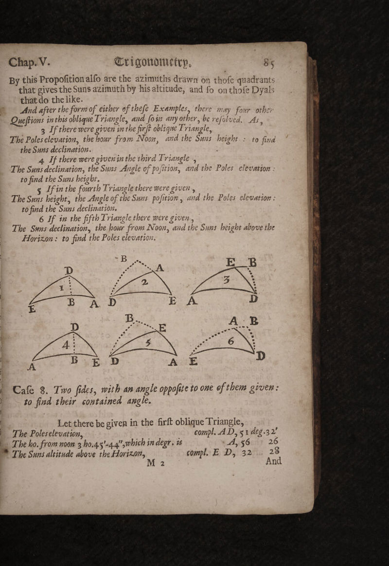 By this Propofition alfo are the azimuths drawn on thofe quadrants that gives the Suns azimuth by his altitude, and fo on thofe Dyals that do the like. after the form of either of thefe Examples^ there may four other Qmfiions in this ohliepue Triangle^ and fo in any other^ be refolved. As, 3 Jf there were given in thefirf obbt^ite Tr tangle^ '' The Poles elevation^ the hour from Noon, and the Sans height.: to find the Sans declination. If there were given in the third Triangle y ■The Sans declination^ the Sans Angle ofpojitiony and the Poles elevation: to find the Sans height, ' ^ If in the foarth Triangle there were given y \ The Sans height y the Angle of the Sans pofitiony and the Poles elevation: f to find the Sans declination. ^ t 6 Jf in the fifth Triangle there were given y ' f The Sms declinationy the hoar from NooVy and the Sans height above the ^. Horizjon: to find the Poles elevation. t- B * % •'vA A J> B A E A B A E 1). ^ % Cafe 8. Two fides, with m angle opfioftc to om of them given: to find their contained angle. Let there be given in the firft oblique Triangle, The Poleselevationy . compl.aiDy'^ideg.^i' The ho.fromnoon ^ho.^-f-^t^l'iWhichindegr. is Ay $6 26 The Sans altitade above theHoriz.ony compl. E Ty 32 28 M2 « And